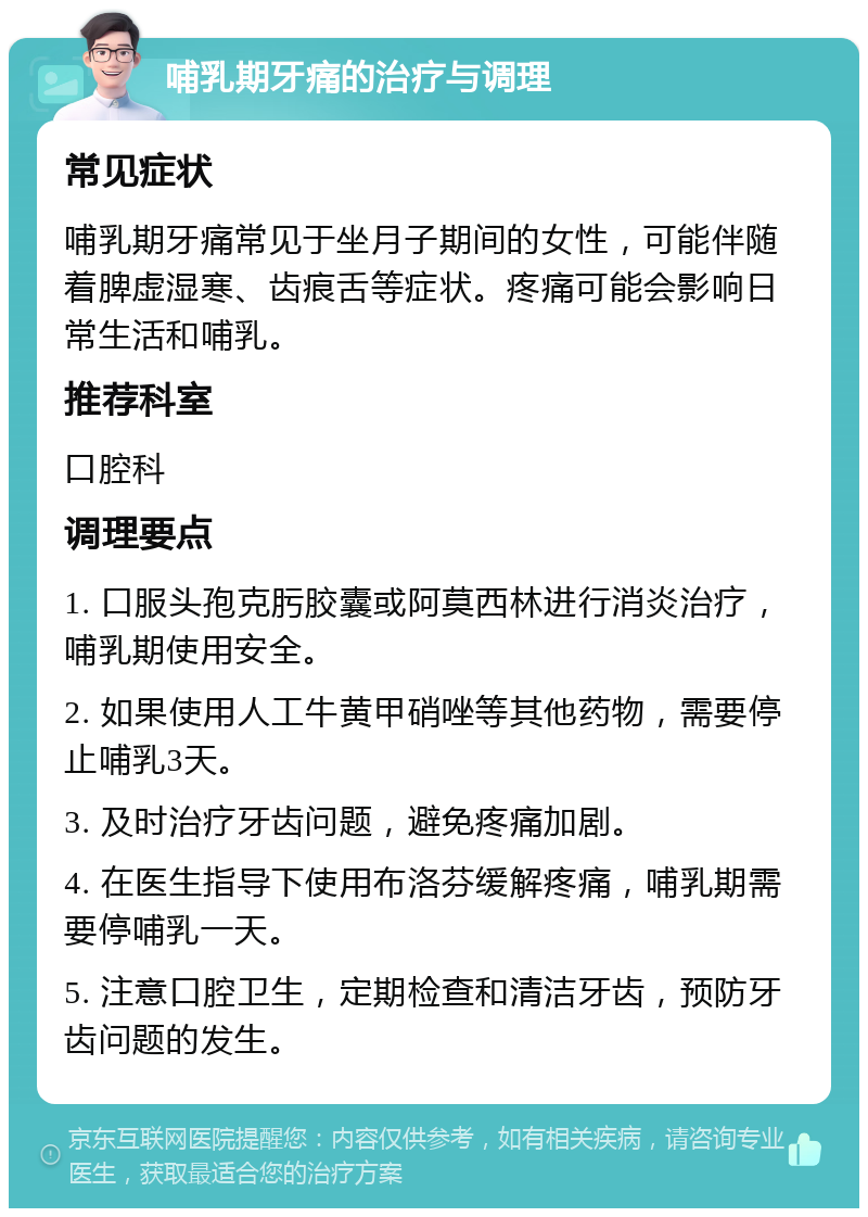 哺乳期牙痛的治疗与调理 常见症状 哺乳期牙痛常见于坐月子期间的女性，可能伴随着脾虚湿寒、齿痕舌等症状。疼痛可能会影响日常生活和哺乳。 推荐科室 口腔科 调理要点 1. 口服头孢克肟胶囊或阿莫西林进行消炎治疗，哺乳期使用安全。 2. 如果使用人工牛黄甲硝唑等其他药物，需要停止哺乳3天。 3. 及时治疗牙齿问题，避免疼痛加剧。 4. 在医生指导下使用布洛芬缓解疼痛，哺乳期需要停哺乳一天。 5. 注意口腔卫生，定期检查和清洁牙齿，预防牙齿问题的发生。