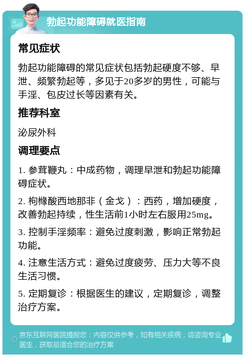 勃起功能障碍就医指南 常见症状 勃起功能障碍的常见症状包括勃起硬度不够、早泄、频繁勃起等，多见于20多岁的男性，可能与手淫、包皮过长等因素有关。 推荐科室 泌尿外科 调理要点 1. 参茸鞭丸：中成药物，调理早泄和勃起功能障碍症状。 2. 枸橼酸西地那非（金戈）：西药，增加硬度，改善勃起持续，性生活前1小时左右服用25mg。 3. 控制手淫频率：避免过度刺激，影响正常勃起功能。 4. 注意生活方式：避免过度疲劳、压力大等不良生活习惯。 5. 定期复诊：根据医生的建议，定期复诊，调整治疗方案。