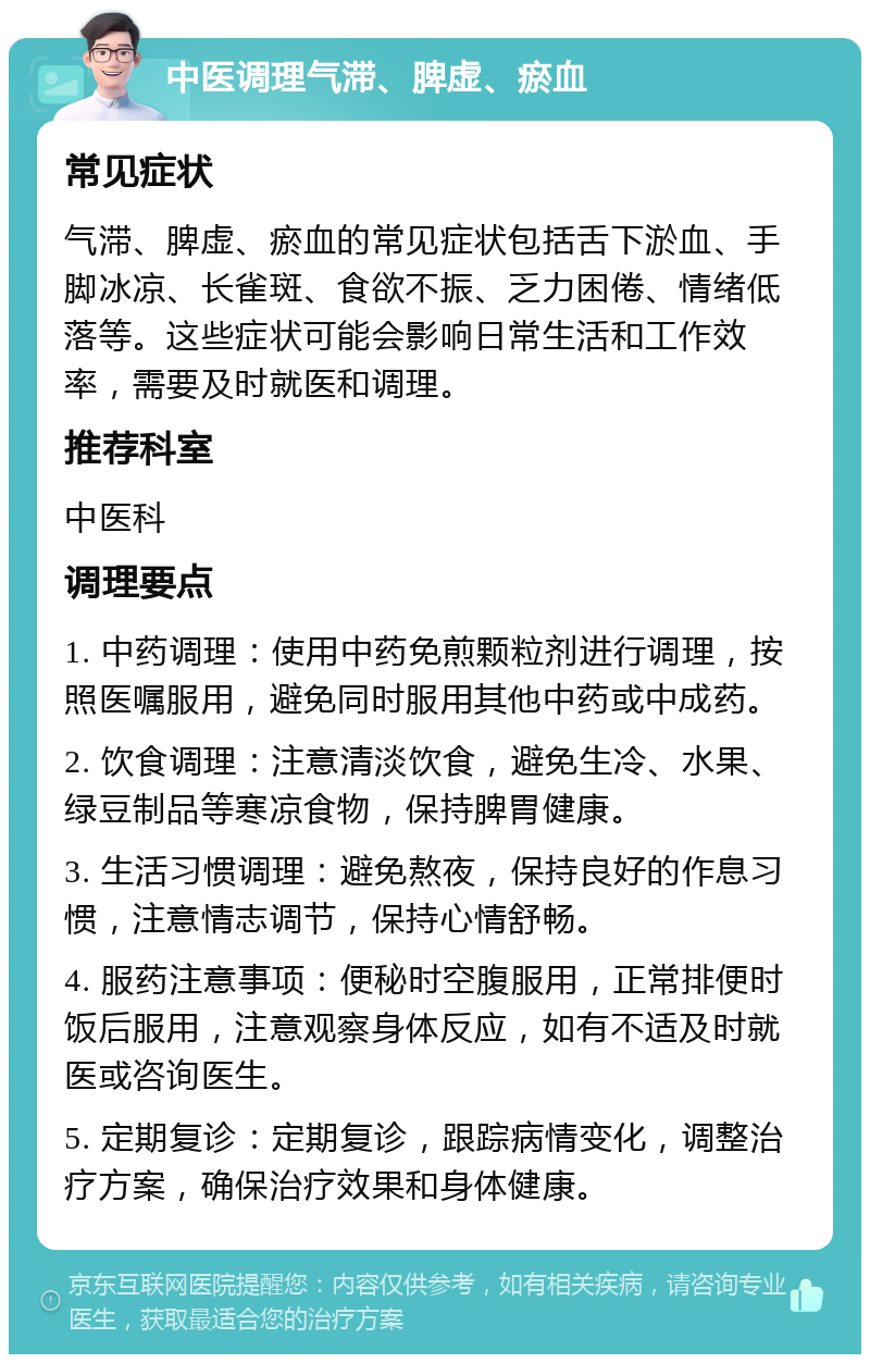 中医调理气滞、脾虚、瘀血 常见症状 气滞、脾虚、瘀血的常见症状包括舌下淤血、手脚冰凉、长雀斑、食欲不振、乏力困倦、情绪低落等。这些症状可能会影响日常生活和工作效率，需要及时就医和调理。 推荐科室 中医科 调理要点 1. 中药调理：使用中药免煎颗粒剂进行调理，按照医嘱服用，避免同时服用其他中药或中成药。 2. 饮食调理：注意清淡饮食，避免生冷、水果、绿豆制品等寒凉食物，保持脾胃健康。 3. 生活习惯调理：避免熬夜，保持良好的作息习惯，注意情志调节，保持心情舒畅。 4. 服药注意事项：便秘时空腹服用，正常排便时饭后服用，注意观察身体反应，如有不适及时就医或咨询医生。 5. 定期复诊：定期复诊，跟踪病情变化，调整治疗方案，确保治疗效果和身体健康。