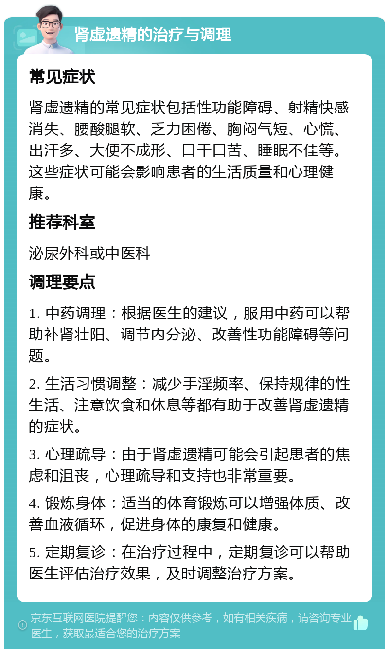 肾虚遗精的治疗与调理 常见症状 肾虚遗精的常见症状包括性功能障碍、射精快感消失、腰酸腿软、乏力困倦、胸闷气短、心慌、出汗多、大便不成形、口干口苦、睡眠不佳等。这些症状可能会影响患者的生活质量和心理健康。 推荐科室 泌尿外科或中医科 调理要点 1. 中药调理：根据医生的建议，服用中药可以帮助补肾壮阳、调节内分泌、改善性功能障碍等问题。 2. 生活习惯调整：减少手淫频率、保持规律的性生活、注意饮食和休息等都有助于改善肾虚遗精的症状。 3. 心理疏导：由于肾虚遗精可能会引起患者的焦虑和沮丧，心理疏导和支持也非常重要。 4. 锻炼身体：适当的体育锻炼可以增强体质、改善血液循环，促进身体的康复和健康。 5. 定期复诊：在治疗过程中，定期复诊可以帮助医生评估治疗效果，及时调整治疗方案。