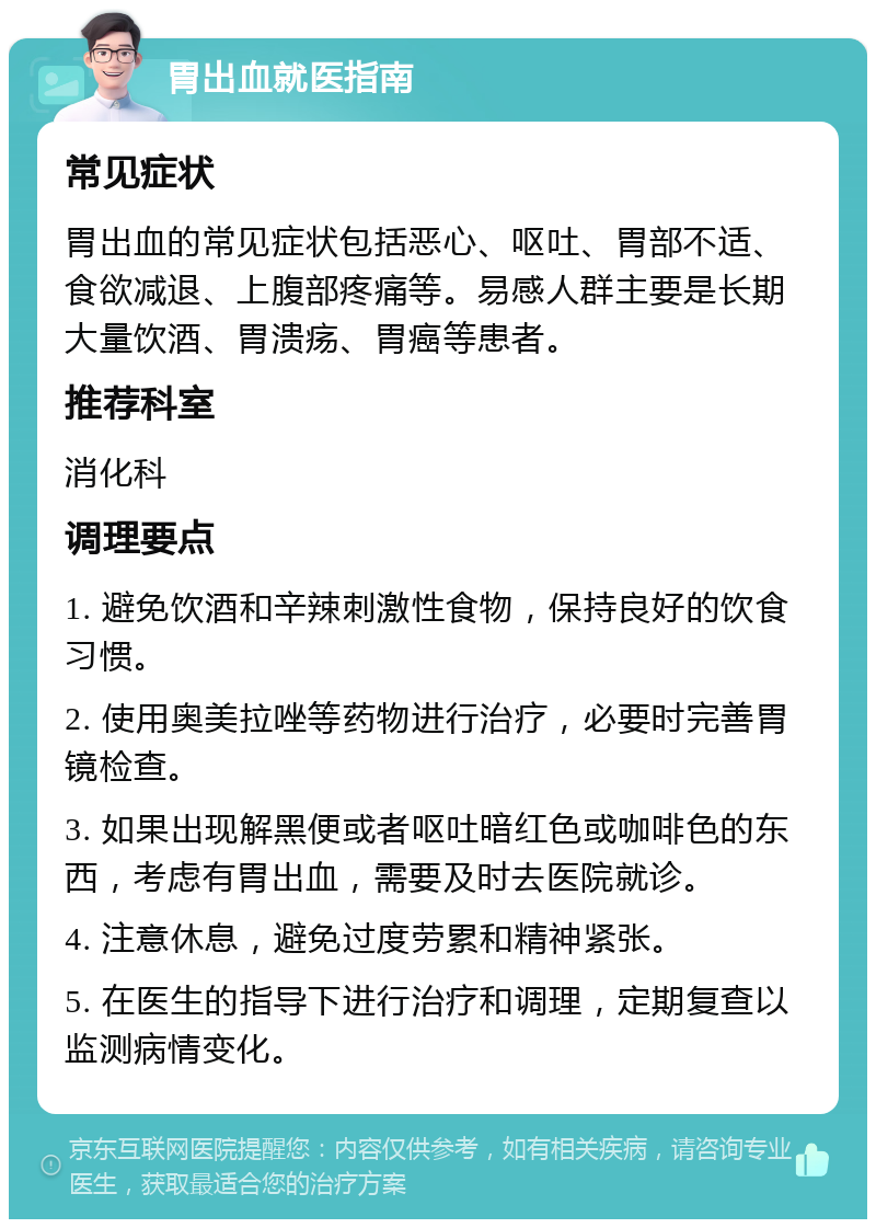 胃出血就医指南 常见症状 胃出血的常见症状包括恶心、呕吐、胃部不适、食欲减退、上腹部疼痛等。易感人群主要是长期大量饮酒、胃溃疡、胃癌等患者。 推荐科室 消化科 调理要点 1. 避免饮酒和辛辣刺激性食物，保持良好的饮食习惯。 2. 使用奥美拉唑等药物进行治疗，必要时完善胃镜检查。 3. 如果出现解黑便或者呕吐暗红色或咖啡色的东西，考虑有胃出血，需要及时去医院就诊。 4. 注意休息，避免过度劳累和精神紧张。 5. 在医生的指导下进行治疗和调理，定期复查以监测病情变化。