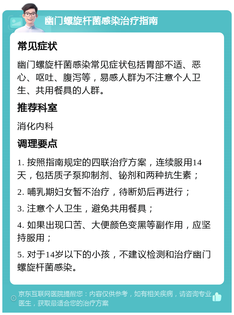 幽门螺旋杆菌感染治疗指南 常见症状 幽门螺旋杆菌感染常见症状包括胃部不适、恶心、呕吐、腹泻等，易感人群为不注意个人卫生、共用餐具的人群。 推荐科室 消化内科 调理要点 1. 按照指南规定的四联治疗方案，连续服用14天，包括质子泵抑制剂、铋剂和两种抗生素； 2. 哺乳期妇女暂不治疗，待断奶后再进行； 3. 注意个人卫生，避免共用餐具； 4. 如果出现口苦、大便颜色变黑等副作用，应坚持服用； 5. 对于14岁以下的小孩，不建议检测和治疗幽门螺旋杆菌感染。