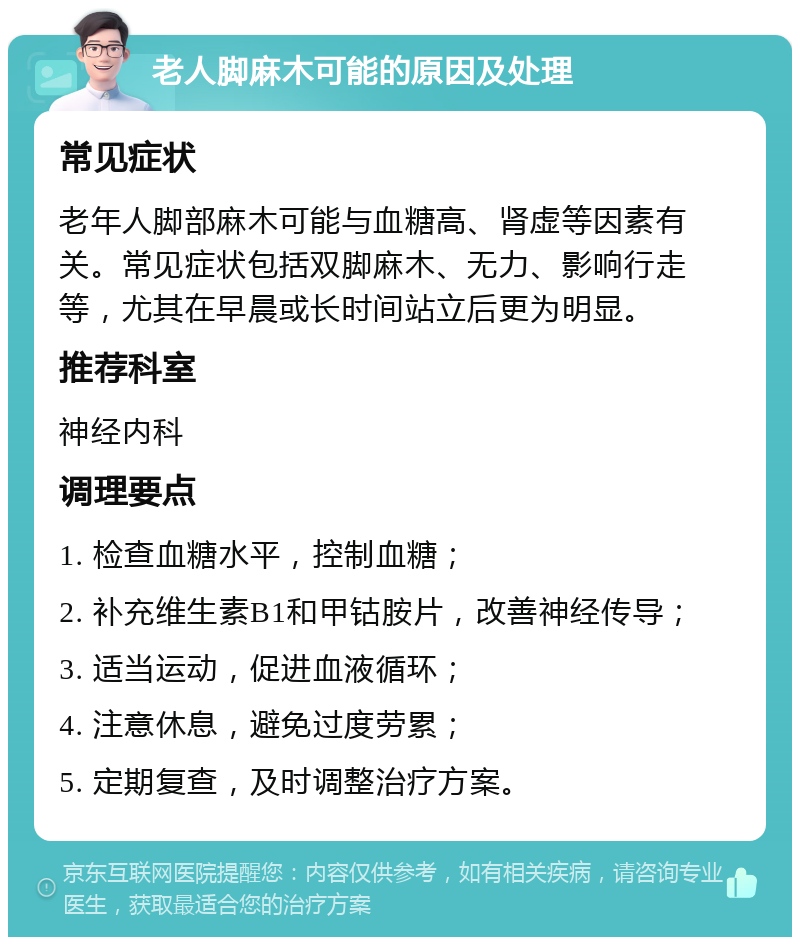 老人脚麻木可能的原因及处理 常见症状 老年人脚部麻木可能与血糖高、肾虚等因素有关。常见症状包括双脚麻木、无力、影响行走等，尤其在早晨或长时间站立后更为明显。 推荐科室 神经内科 调理要点 1. 检查血糖水平，控制血糖； 2. 补充维生素B1和甲钴胺片，改善神经传导； 3. 适当运动，促进血液循环； 4. 注意休息，避免过度劳累； 5. 定期复查，及时调整治疗方案。