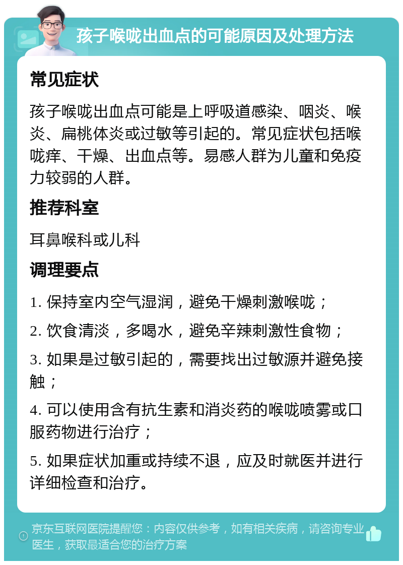 孩子喉咙出血点的可能原因及处理方法 常见症状 孩子喉咙出血点可能是上呼吸道感染、咽炎、喉炎、扁桃体炎或过敏等引起的。常见症状包括喉咙痒、干燥、出血点等。易感人群为儿童和免疫力较弱的人群。 推荐科室 耳鼻喉科或儿科 调理要点 1. 保持室内空气湿润，避免干燥刺激喉咙； 2. 饮食清淡，多喝水，避免辛辣刺激性食物； 3. 如果是过敏引起的，需要找出过敏源并避免接触； 4. 可以使用含有抗生素和消炎药的喉咙喷雾或口服药物进行治疗； 5. 如果症状加重或持续不退，应及时就医并进行详细检查和治疗。