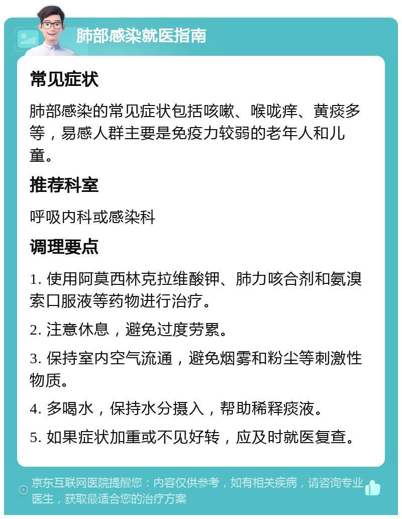 肺部感染就医指南 常见症状 肺部感染的常见症状包括咳嗽、喉咙痒、黄痰多等，易感人群主要是免疫力较弱的老年人和儿童。 推荐科室 呼吸内科或感染科 调理要点 1. 使用阿莫西林克拉维酸钾、肺力咳合剂和氨溴索口服液等药物进行治疗。 2. 注意休息，避免过度劳累。 3. 保持室内空气流通，避免烟雾和粉尘等刺激性物质。 4. 多喝水，保持水分摄入，帮助稀释痰液。 5. 如果症状加重或不见好转，应及时就医复查。