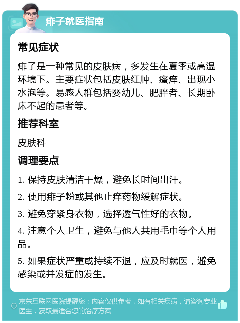 痱子就医指南 常见症状 痱子是一种常见的皮肤病，多发生在夏季或高温环境下。主要症状包括皮肤红肿、瘙痒、出现小水泡等。易感人群包括婴幼儿、肥胖者、长期卧床不起的患者等。 推荐科室 皮肤科 调理要点 1. 保持皮肤清洁干燥，避免长时间出汗。 2. 使用痱子粉或其他止痒药物缓解症状。 3. 避免穿紧身衣物，选择透气性好的衣物。 4. 注意个人卫生，避免与他人共用毛巾等个人用品。 5. 如果症状严重或持续不退，应及时就医，避免感染或并发症的发生。