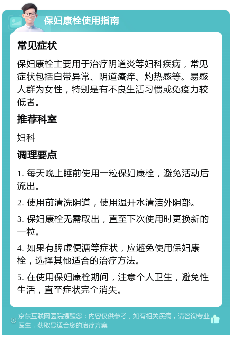 保妇康栓使用指南 常见症状 保妇康栓主要用于治疗阴道炎等妇科疾病，常见症状包括白带异常、阴道瘙痒、灼热感等。易感人群为女性，特别是有不良生活习惯或免疫力较低者。 推荐科室 妇科 调理要点 1. 每天晚上睡前使用一粒保妇康栓，避免活动后流出。 2. 使用前清洗阴道，使用温开水清洁外阴部。 3. 保妇康栓无需取出，直至下次使用时更换新的一粒。 4. 如果有脾虚便溏等症状，应避免使用保妇康栓，选择其他适合的治疗方法。 5. 在使用保妇康栓期间，注意个人卫生，避免性生活，直至症状完全消失。