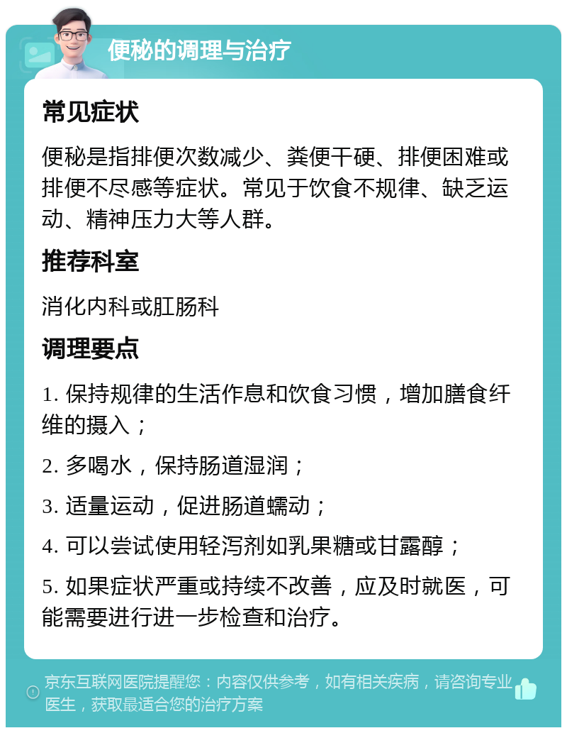 便秘的调理与治疗 常见症状 便秘是指排便次数减少、粪便干硬、排便困难或排便不尽感等症状。常见于饮食不规律、缺乏运动、精神压力大等人群。 推荐科室 消化内科或肛肠科 调理要点 1. 保持规律的生活作息和饮食习惯，增加膳食纤维的摄入； 2. 多喝水，保持肠道湿润； 3. 适量运动，促进肠道蠕动； 4. 可以尝试使用轻泻剂如乳果糖或甘露醇； 5. 如果症状严重或持续不改善，应及时就医，可能需要进行进一步检查和治疗。