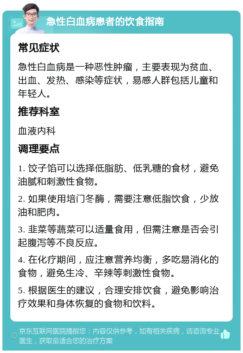 急性白血病患者的饮食指南 常见症状 急性白血病是一种恶性肿瘤，主要表现为贫血、出血、发热、感染等症状，易感人群包括儿童和年轻人。 推荐科室 血液内科 调理要点 1. 饺子馅可以选择低脂肪、低乳糖的食材，避免油腻和刺激性食物。 2. 如果使用培门冬酶，需要注意低脂饮食，少放油和肥肉。 3. 韭菜等蔬菜可以适量食用，但需注意是否会引起腹泻等不良反应。 4. 在化疗期间，应注意营养均衡，多吃易消化的食物，避免生冷、辛辣等刺激性食物。 5. 根据医生的建议，合理安排饮食，避免影响治疗效果和身体恢复的食物和饮料。