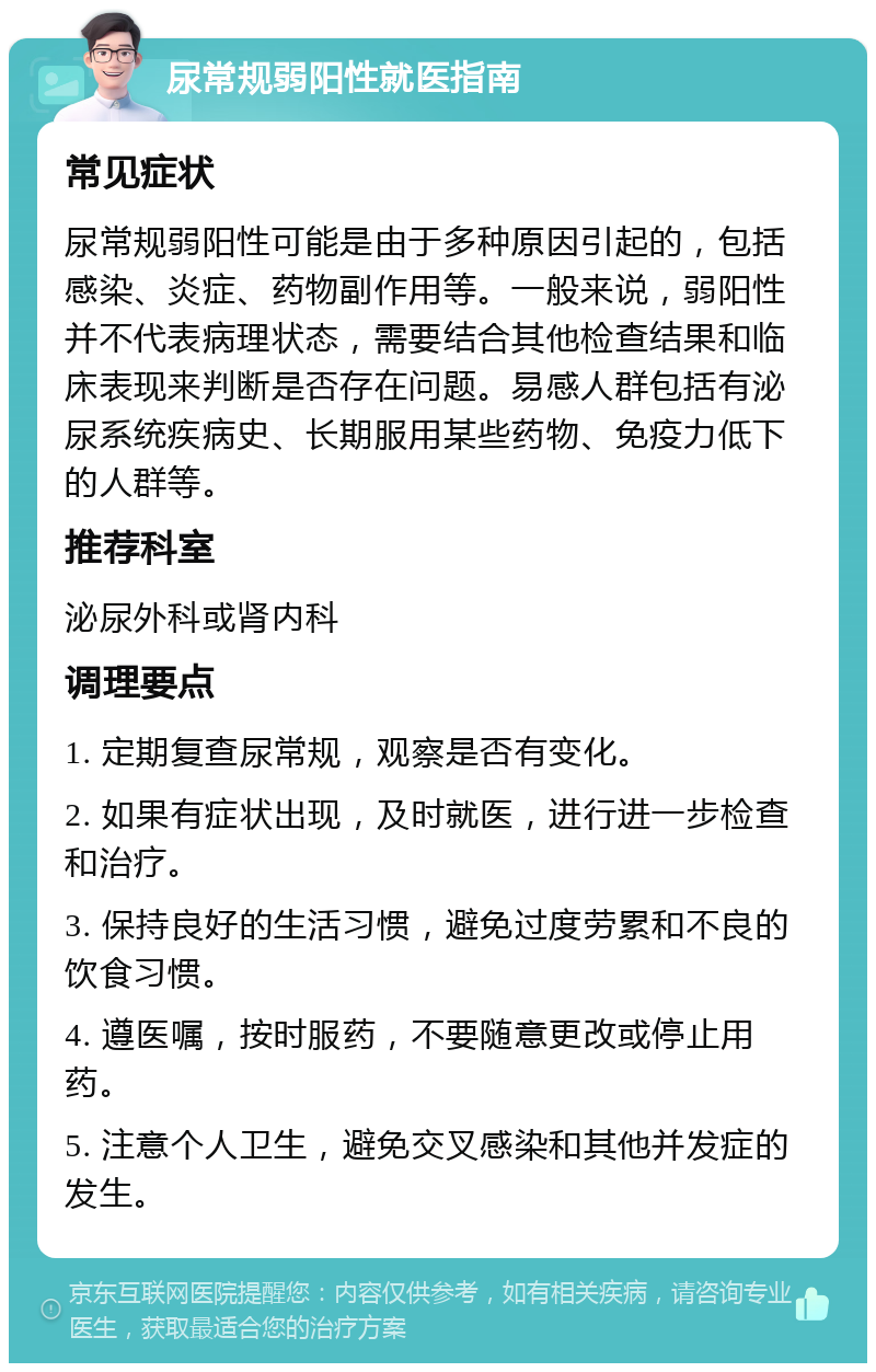 尿常规弱阳性就医指南 常见症状 尿常规弱阳性可能是由于多种原因引起的，包括感染、炎症、药物副作用等。一般来说，弱阳性并不代表病理状态，需要结合其他检查结果和临床表现来判断是否存在问题。易感人群包括有泌尿系统疾病史、长期服用某些药物、免疫力低下的人群等。 推荐科室 泌尿外科或肾内科 调理要点 1. 定期复查尿常规，观察是否有变化。 2. 如果有症状出现，及时就医，进行进一步检查和治疗。 3. 保持良好的生活习惯，避免过度劳累和不良的饮食习惯。 4. 遵医嘱，按时服药，不要随意更改或停止用药。 5. 注意个人卫生，避免交叉感染和其他并发症的发生。