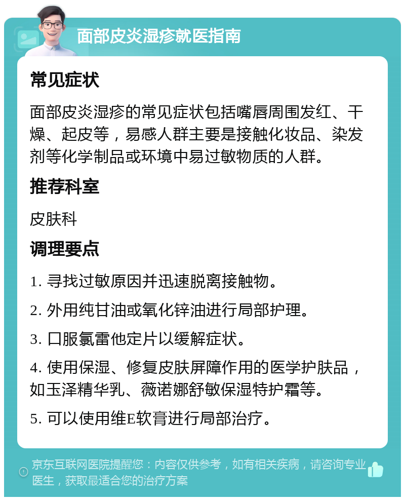 面部皮炎湿疹就医指南 常见症状 面部皮炎湿疹的常见症状包括嘴唇周围发红、干燥、起皮等，易感人群主要是接触化妆品、染发剂等化学制品或环境中易过敏物质的人群。 推荐科室 皮肤科 调理要点 1. 寻找过敏原因并迅速脱离接触物。 2. 外用纯甘油或氧化锌油进行局部护理。 3. 口服氯雷他定片以缓解症状。 4. 使用保湿、修复皮肤屏障作用的医学护肤品，如玉泽精华乳、薇诺娜舒敏保湿特护霜等。 5. 可以使用维E软膏进行局部治疗。