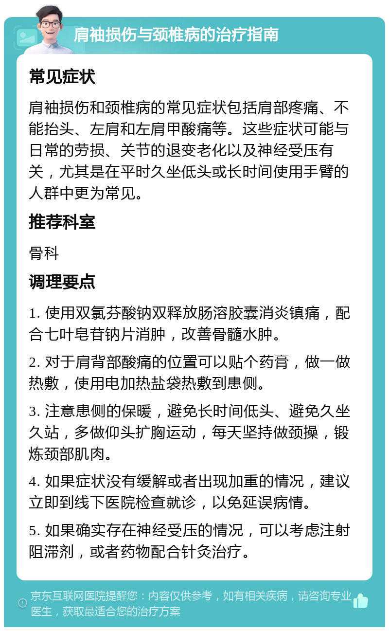 肩袖损伤与颈椎病的治疗指南 常见症状 肩袖损伤和颈椎病的常见症状包括肩部疼痛、不能抬头、左肩和左肩甲酸痛等。这些症状可能与日常的劳损、关节的退变老化以及神经受压有关，尤其是在平时久坐低头或长时间使用手臂的人群中更为常见。 推荐科室 骨科 调理要点 1. 使用双氯芬酸钠双释放肠溶胶囊消炎镇痛，配合七叶皂苷钠片消肿，改善骨髓水肿。 2. 对于肩背部酸痛的位置可以贴个药膏，做一做热敷，使用电加热盐袋热敷到患侧。 3. 注意患侧的保暖，避免长时间低头、避免久坐久站，多做仰头扩胸运动，每天坚持做颈操，锻炼颈部肌肉。 4. 如果症状没有缓解或者出现加重的情况，建议立即到线下医院检查就诊，以免延误病情。 5. 如果确实存在神经受压的情况，可以考虑注射阻滞剂，或者药物配合针灸治疗。