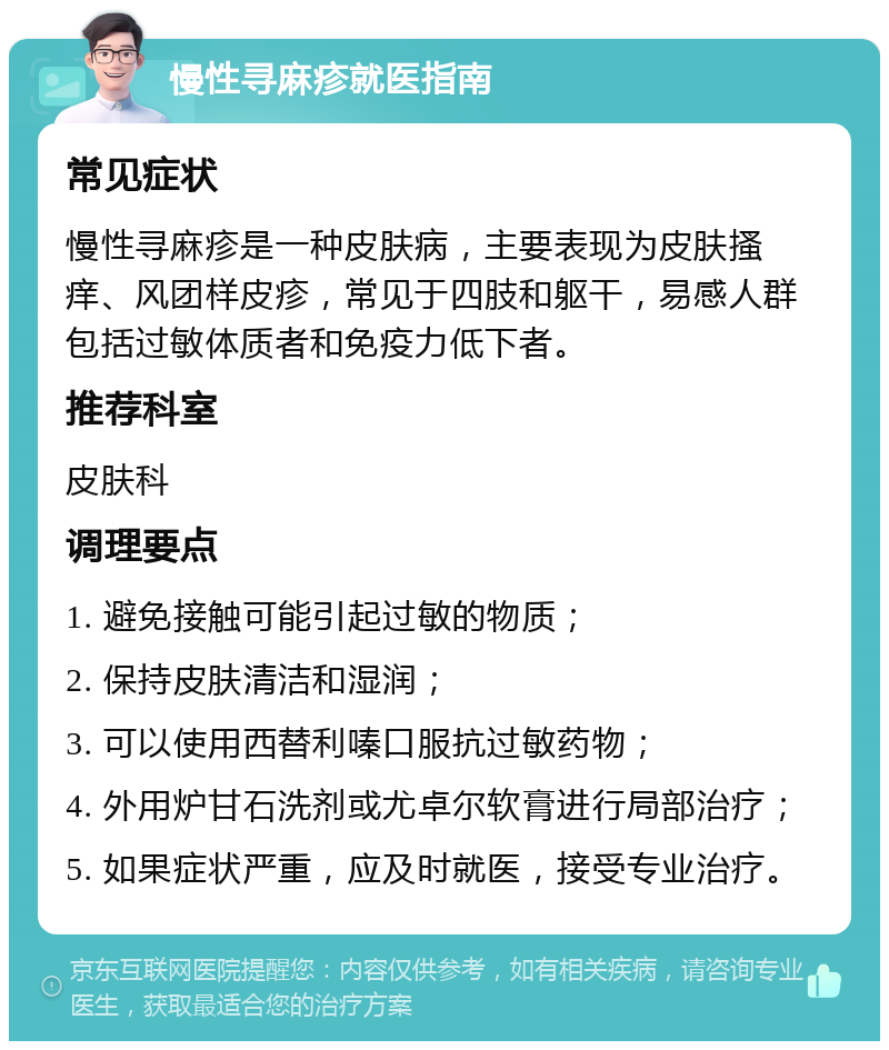 慢性寻麻疹就医指南 常见症状 慢性寻麻疹是一种皮肤病，主要表现为皮肤搔痒、风团样皮疹，常见于四肢和躯干，易感人群包括过敏体质者和免疫力低下者。 推荐科室 皮肤科 调理要点 1. 避免接触可能引起过敏的物质； 2. 保持皮肤清洁和湿润； 3. 可以使用西替利嗪口服抗过敏药物； 4. 外用炉甘石洗剂或尤卓尔软膏进行局部治疗； 5. 如果症状严重，应及时就医，接受专业治疗。