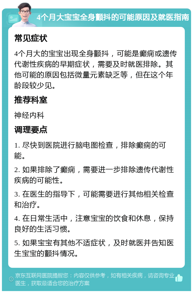 4个月大宝宝全身颤抖的可能原因及就医指南 常见症状 4个月大的宝宝出现全身颤抖，可能是癫痫或遗传代谢性疾病的早期症状，需要及时就医排除。其他可能的原因包括微量元素缺乏等，但在这个年龄段较少见。 推荐科室 神经内科 调理要点 1. 尽快到医院进行脑电图检查，排除癫痫的可能。 2. 如果排除了癫痫，需要进一步排除遗传代谢性疾病的可能性。 3. 在医生的指导下，可能需要进行其他相关检查和治疗。 4. 在日常生活中，注意宝宝的饮食和休息，保持良好的生活习惯。 5. 如果宝宝有其他不适症状，及时就医并告知医生宝宝的颤抖情况。