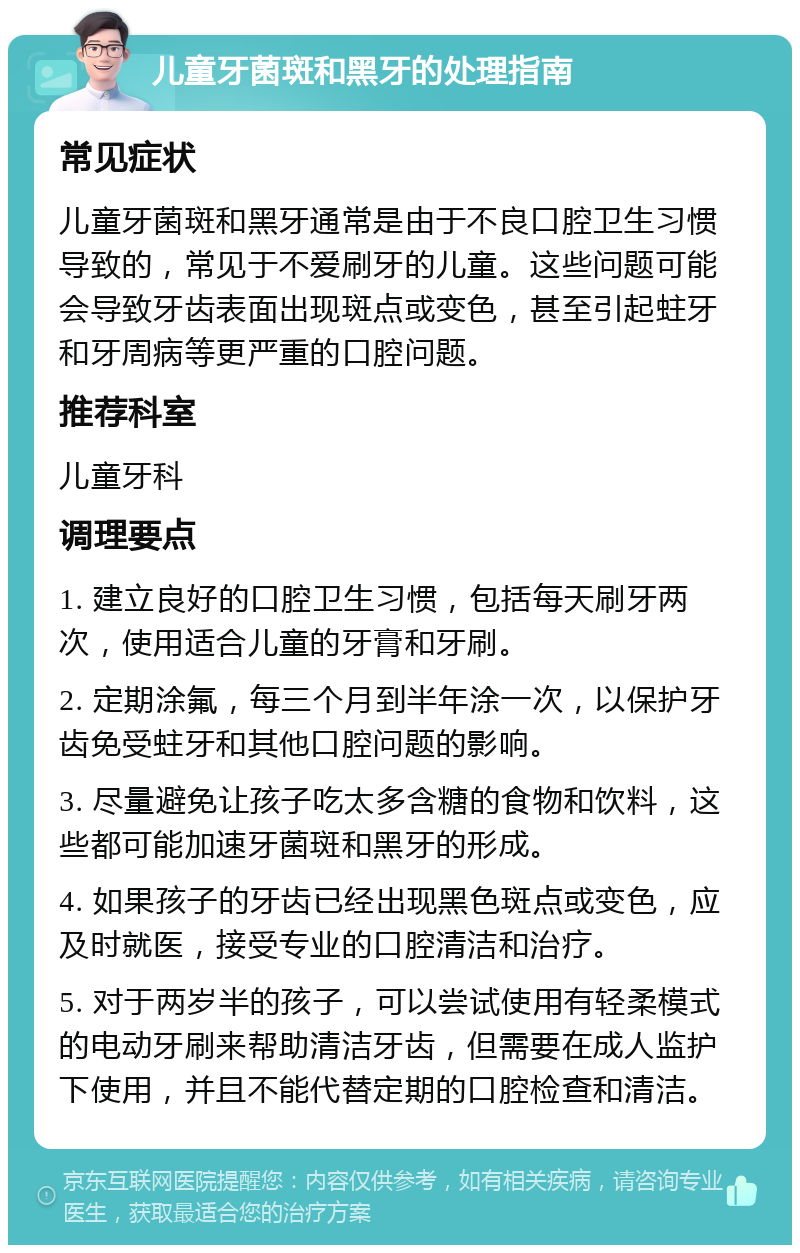 儿童牙菌斑和黑牙的处理指南 常见症状 儿童牙菌斑和黑牙通常是由于不良口腔卫生习惯导致的，常见于不爱刷牙的儿童。这些问题可能会导致牙齿表面出现斑点或变色，甚至引起蛀牙和牙周病等更严重的口腔问题。 推荐科室 儿童牙科 调理要点 1. 建立良好的口腔卫生习惯，包括每天刷牙两次，使用适合儿童的牙膏和牙刷。 2. 定期涂氟，每三个月到半年涂一次，以保护牙齿免受蛀牙和其他口腔问题的影响。 3. 尽量避免让孩子吃太多含糖的食物和饮料，这些都可能加速牙菌斑和黑牙的形成。 4. 如果孩子的牙齿已经出现黑色斑点或变色，应及时就医，接受专业的口腔清洁和治疗。 5. 对于两岁半的孩子，可以尝试使用有轻柔模式的电动牙刷来帮助清洁牙齿，但需要在成人监护下使用，并且不能代替定期的口腔检查和清洁。