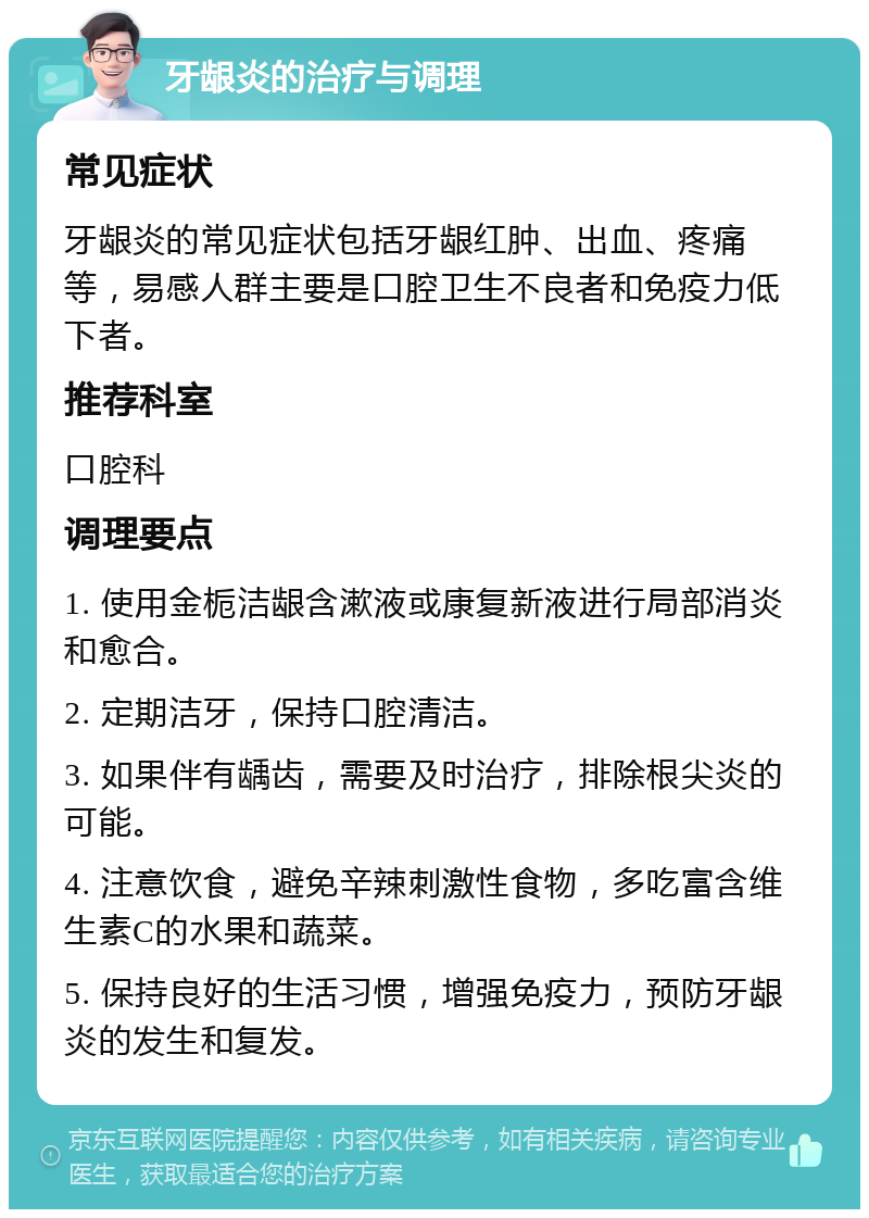 牙龈炎的治疗与调理 常见症状 牙龈炎的常见症状包括牙龈红肿、出血、疼痛等，易感人群主要是口腔卫生不良者和免疫力低下者。 推荐科室 口腔科 调理要点 1. 使用金栀洁龈含漱液或康复新液进行局部消炎和愈合。 2. 定期洁牙，保持口腔清洁。 3. 如果伴有龋齿，需要及时治疗，排除根尖炎的可能。 4. 注意饮食，避免辛辣刺激性食物，多吃富含维生素C的水果和蔬菜。 5. 保持良好的生活习惯，增强免疫力，预防牙龈炎的发生和复发。