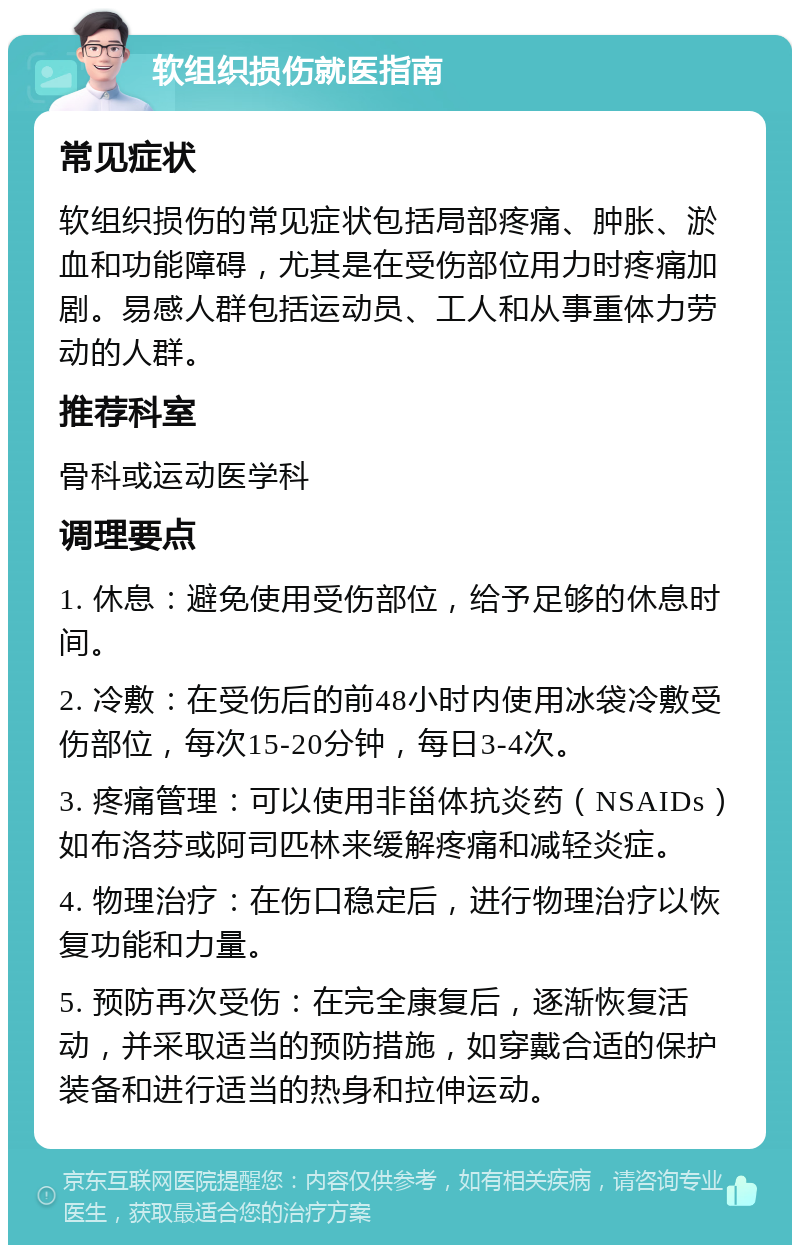 软组织损伤就医指南 常见症状 软组织损伤的常见症状包括局部疼痛、肿胀、淤血和功能障碍，尤其是在受伤部位用力时疼痛加剧。易感人群包括运动员、工人和从事重体力劳动的人群。 推荐科室 骨科或运动医学科 调理要点 1. 休息：避免使用受伤部位，给予足够的休息时间。 2. 冷敷：在受伤后的前48小时内使用冰袋冷敷受伤部位，每次15-20分钟，每日3-4次。 3. 疼痛管理：可以使用非甾体抗炎药（NSAIDs）如布洛芬或阿司匹林来缓解疼痛和减轻炎症。 4. 物理治疗：在伤口稳定后，进行物理治疗以恢复功能和力量。 5. 预防再次受伤：在完全康复后，逐渐恢复活动，并采取适当的预防措施，如穿戴合适的保护装备和进行适当的热身和拉伸运动。