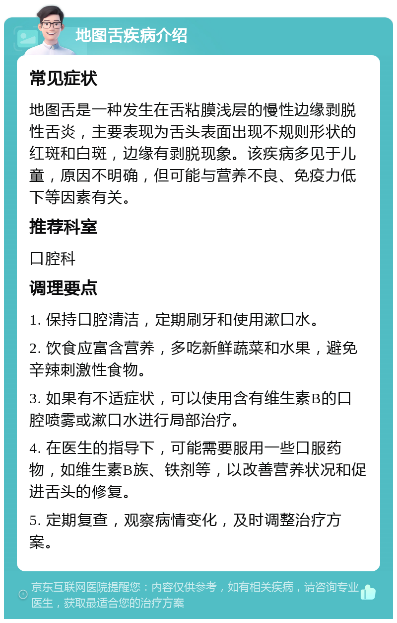 地图舌疾病介绍 常见症状 地图舌是一种发生在舌粘膜浅层的慢性边缘剥脱性舌炎，主要表现为舌头表面出现不规则形状的红斑和白斑，边缘有剥脱现象。该疾病多见于儿童，原因不明确，但可能与营养不良、免疫力低下等因素有关。 推荐科室 口腔科 调理要点 1. 保持口腔清洁，定期刷牙和使用漱口水。 2. 饮食应富含营养，多吃新鲜蔬菜和水果，避免辛辣刺激性食物。 3. 如果有不适症状，可以使用含有维生素B的口腔喷雾或漱口水进行局部治疗。 4. 在医生的指导下，可能需要服用一些口服药物，如维生素B族、铁剂等，以改善营养状况和促进舌头的修复。 5. 定期复查，观察病情变化，及时调整治疗方案。