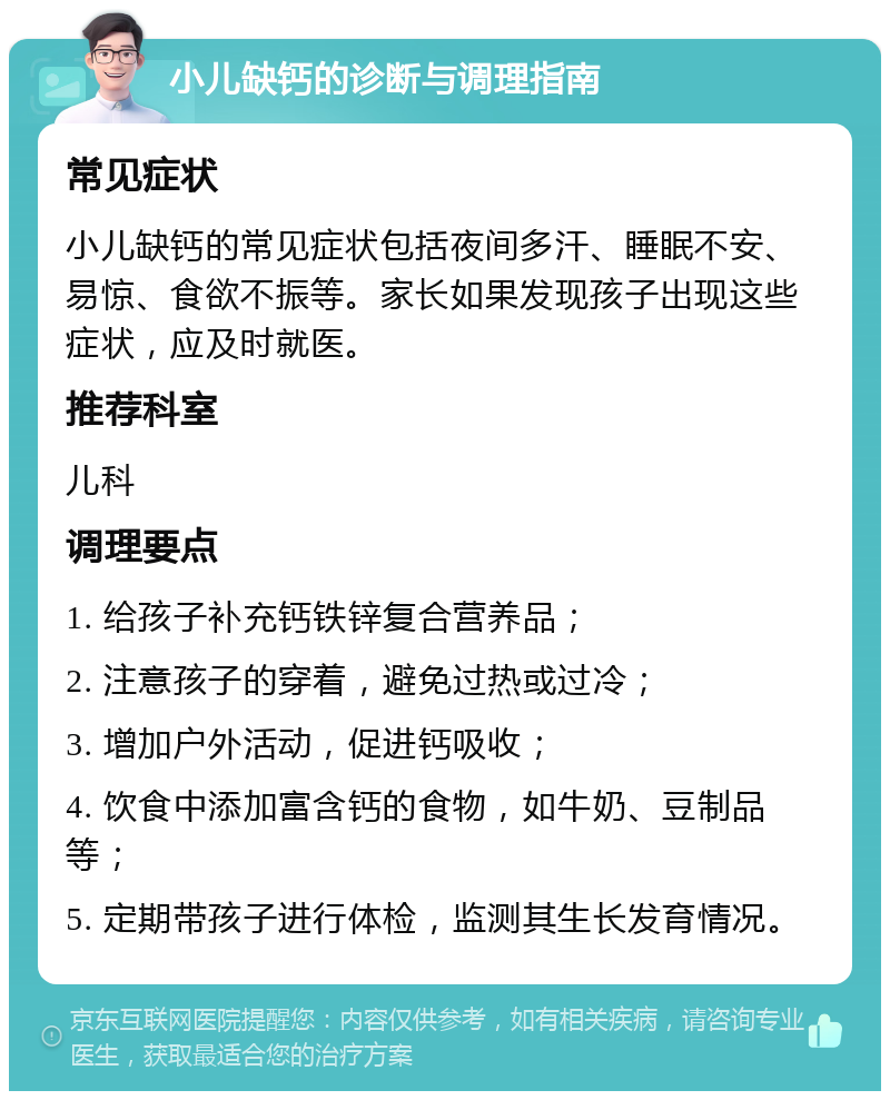 小儿缺钙的诊断与调理指南 常见症状 小儿缺钙的常见症状包括夜间多汗、睡眠不安、易惊、食欲不振等。家长如果发现孩子出现这些症状，应及时就医。 推荐科室 儿科 调理要点 1. 给孩子补充钙铁锌复合营养品； 2. 注意孩子的穿着，避免过热或过冷； 3. 增加户外活动，促进钙吸收； 4. 饮食中添加富含钙的食物，如牛奶、豆制品等； 5. 定期带孩子进行体检，监测其生长发育情况。