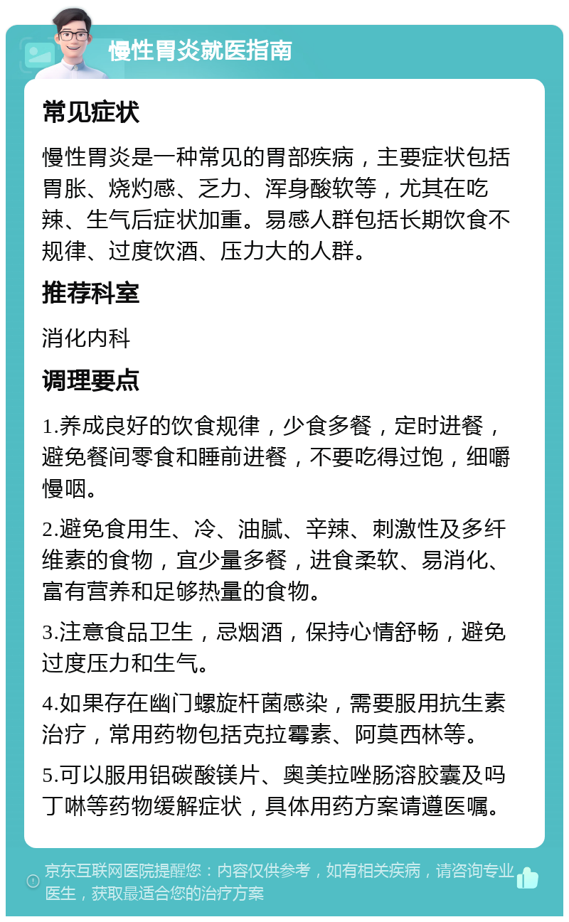 慢性胃炎就医指南 常见症状 慢性胃炎是一种常见的胃部疾病，主要症状包括胃胀、烧灼感、乏力、浑身酸软等，尤其在吃辣、生气后症状加重。易感人群包括长期饮食不规律、过度饮酒、压力大的人群。 推荐科室 消化内科 调理要点 1.养成良好的饮食规律，少食多餐，定时进餐，避免餐间零食和睡前进餐，不要吃得过饱，细嚼慢咽。 2.避免食用生、冷、油腻、辛辣、刺激性及多纤维素的食物，宜少量多餐，进食柔软、易消化、富有营养和足够热量的食物。 3.注意食品卫生，忌烟酒，保持心情舒畅，避免过度压力和生气。 4.如果存在幽门螺旋杆菌感染，需要服用抗生素治疗，常用药物包括克拉霉素、阿莫西林等。 5.可以服用铝碳酸镁片、奥美拉唑肠溶胶囊及吗丁啉等药物缓解症状，具体用药方案请遵医嘱。