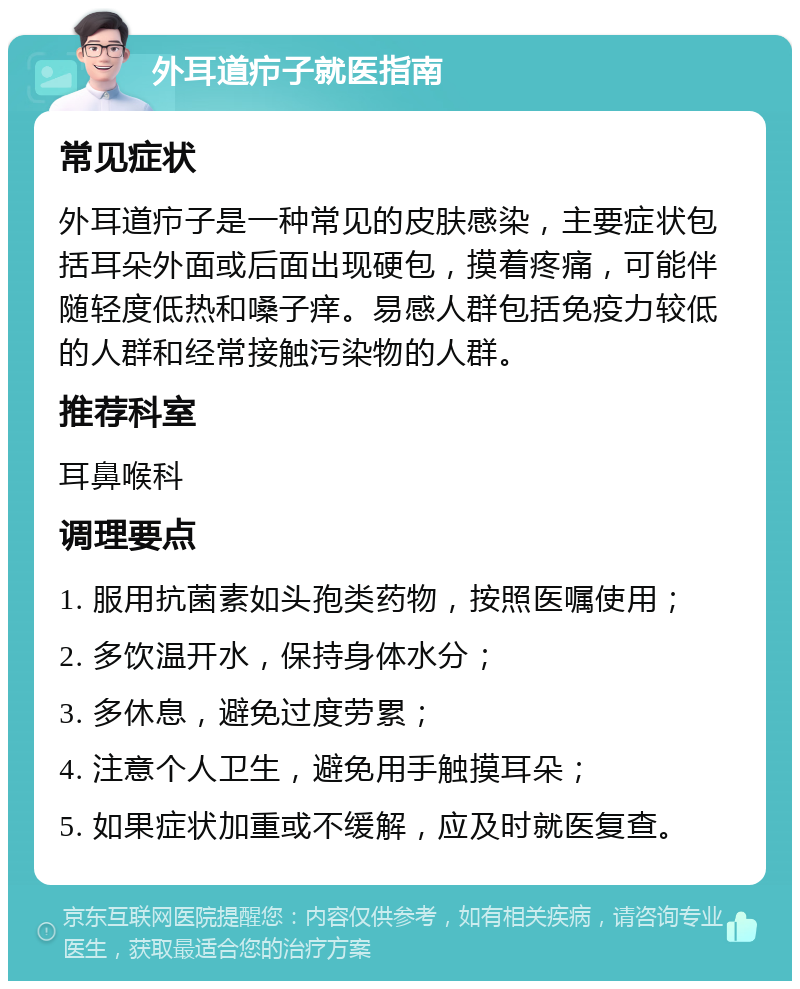 外耳道疖子就医指南 常见症状 外耳道疖子是一种常见的皮肤感染，主要症状包括耳朵外面或后面出现硬包，摸着疼痛，可能伴随轻度低热和嗓子痒。易感人群包括免疫力较低的人群和经常接触污染物的人群。 推荐科室 耳鼻喉科 调理要点 1. 服用抗菌素如头孢类药物，按照医嘱使用； 2. 多饮温开水，保持身体水分； 3. 多休息，避免过度劳累； 4. 注意个人卫生，避免用手触摸耳朵； 5. 如果症状加重或不缓解，应及时就医复查。