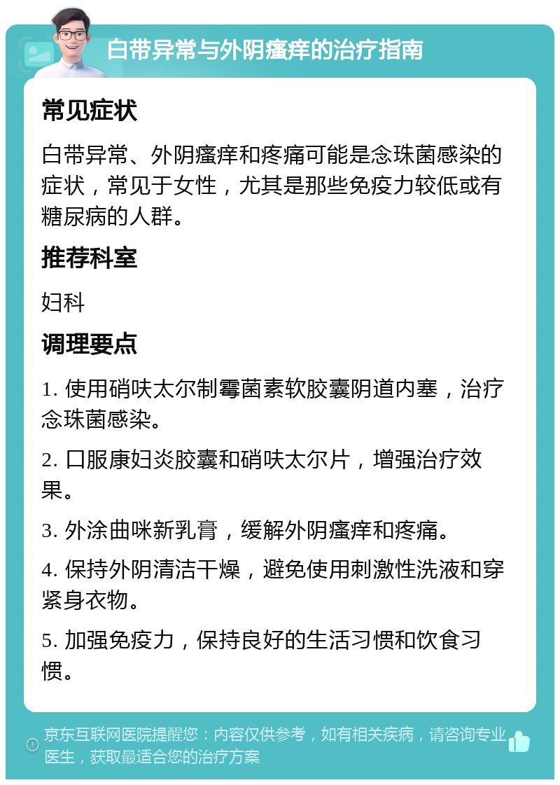 白带异常与外阴瘙痒的治疗指南 常见症状 白带异常、外阴瘙痒和疼痛可能是念珠菌感染的症状，常见于女性，尤其是那些免疫力较低或有糖尿病的人群。 推荐科室 妇科 调理要点 1. 使用硝呋太尔制霉菌素软胶囊阴道内塞，治疗念珠菌感染。 2. 口服康妇炎胶囊和硝呋太尔片，增强治疗效果。 3. 外涂曲咪新乳膏，缓解外阴瘙痒和疼痛。 4. 保持外阴清洁干燥，避免使用刺激性洗液和穿紧身衣物。 5. 加强免疫力，保持良好的生活习惯和饮食习惯。