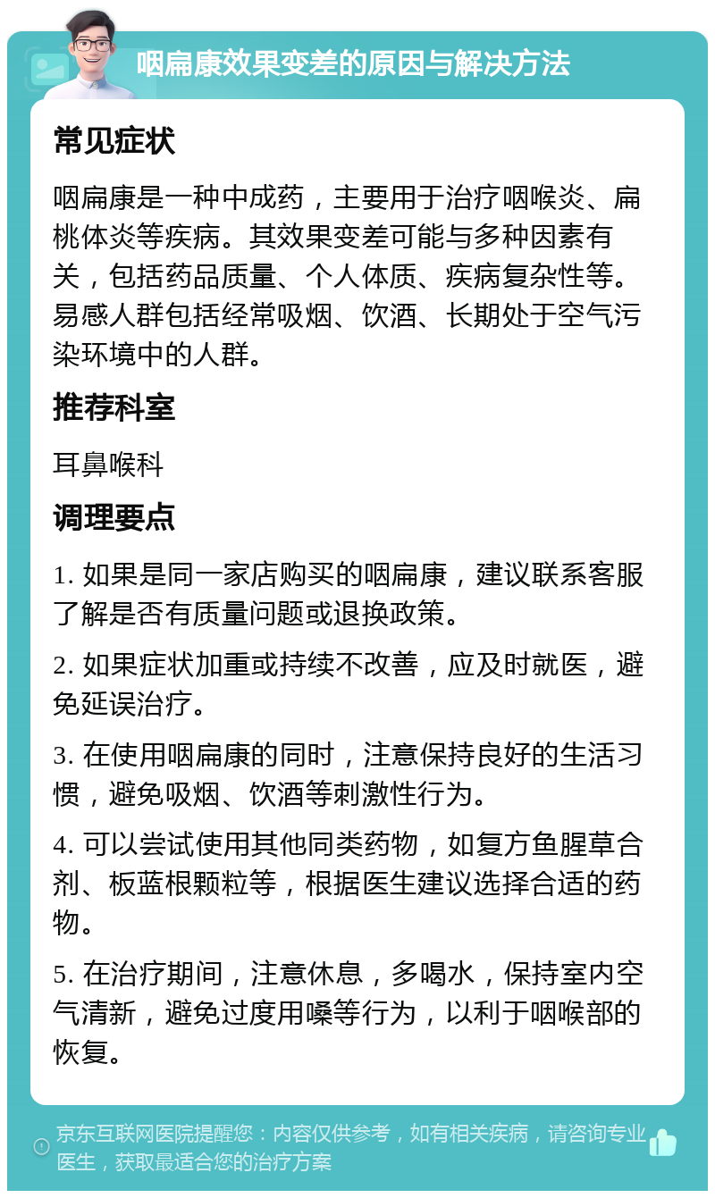 咽扁康效果变差的原因与解决方法 常见症状 咽扁康是一种中成药，主要用于治疗咽喉炎、扁桃体炎等疾病。其效果变差可能与多种因素有关，包括药品质量、个人体质、疾病复杂性等。易感人群包括经常吸烟、饮酒、长期处于空气污染环境中的人群。 推荐科室 耳鼻喉科 调理要点 1. 如果是同一家店购买的咽扁康，建议联系客服了解是否有质量问题或退换政策。 2. 如果症状加重或持续不改善，应及时就医，避免延误治疗。 3. 在使用咽扁康的同时，注意保持良好的生活习惯，避免吸烟、饮酒等刺激性行为。 4. 可以尝试使用其他同类药物，如复方鱼腥草合剂、板蓝根颗粒等，根据医生建议选择合适的药物。 5. 在治疗期间，注意休息，多喝水，保持室内空气清新，避免过度用嗓等行为，以利于咽喉部的恢复。