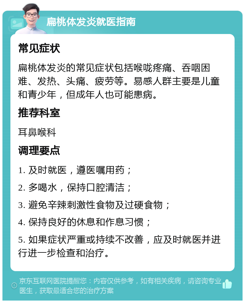 扁桃体发炎就医指南 常见症状 扁桃体发炎的常见症状包括喉咙疼痛、吞咽困难、发热、头痛、疲劳等。易感人群主要是儿童和青少年，但成年人也可能患病。 推荐科室 耳鼻喉科 调理要点 1. 及时就医，遵医嘱用药； 2. 多喝水，保持口腔清洁； 3. 避免辛辣刺激性食物及过硬食物； 4. 保持良好的休息和作息习惯； 5. 如果症状严重或持续不改善，应及时就医并进行进一步检查和治疗。