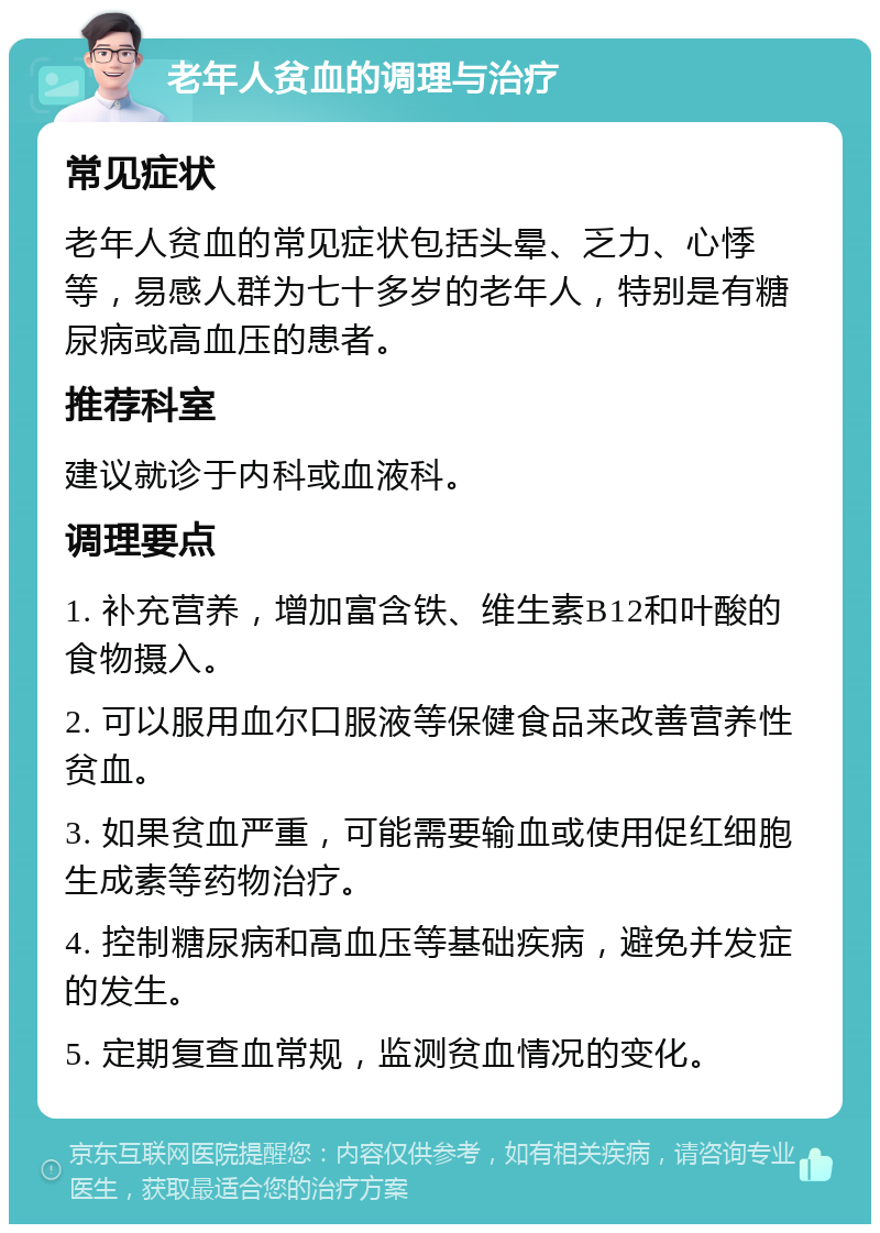 老年人贫血的调理与治疗 常见症状 老年人贫血的常见症状包括头晕、乏力、心悸等，易感人群为七十多岁的老年人，特别是有糖尿病或高血压的患者。 推荐科室 建议就诊于内科或血液科。 调理要点 1. 补充营养，增加富含铁、维生素B12和叶酸的食物摄入。 2. 可以服用血尔口服液等保健食品来改善营养性贫血。 3. 如果贫血严重，可能需要输血或使用促红细胞生成素等药物治疗。 4. 控制糖尿病和高血压等基础疾病，避免并发症的发生。 5. 定期复查血常规，监测贫血情况的变化。