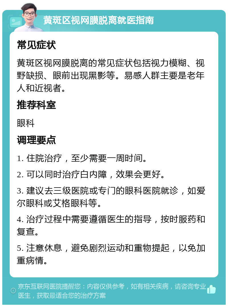 黄斑区视网膜脱离就医指南 常见症状 黄斑区视网膜脱离的常见症状包括视力模糊、视野缺损、眼前出现黑影等。易感人群主要是老年人和近视者。 推荐科室 眼科 调理要点 1. 住院治疗，至少需要一周时间。 2. 可以同时治疗白内障，效果会更好。 3. 建议去三级医院或专门的眼科医院就诊，如爱尔眼科或艾格眼科等。 4. 治疗过程中需要遵循医生的指导，按时服药和复查。 5. 注意休息，避免剧烈运动和重物提起，以免加重病情。