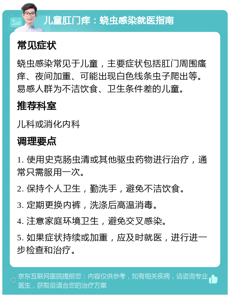 儿童肛门痒：蛲虫感染就医指南 常见症状 蛲虫感染常见于儿童，主要症状包括肛门周围瘙痒、夜间加重、可能出现白色线条虫子爬出等。易感人群为不洁饮食、卫生条件差的儿童。 推荐科室 儿科或消化内科 调理要点 1. 使用史克肠虫清或其他驱虫药物进行治疗，通常只需服用一次。 2. 保持个人卫生，勤洗手，避免不洁饮食。 3. 定期更换内裤，洗涤后高温消毒。 4. 注意家庭环境卫生，避免交叉感染。 5. 如果症状持续或加重，应及时就医，进行进一步检查和治疗。