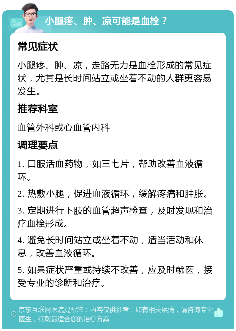 小腿疼、肿、凉可能是血栓？ 常见症状 小腿疼、肿、凉，走路无力是血栓形成的常见症状，尤其是长时间站立或坐着不动的人群更容易发生。 推荐科室 血管外科或心血管内科 调理要点 1. 口服活血药物，如三七片，帮助改善血液循环。 2. 热敷小腿，促进血液循环，缓解疼痛和肿胀。 3. 定期进行下肢的血管超声检查，及时发现和治疗血栓形成。 4. 避免长时间站立或坐着不动，适当活动和休息，改善血液循环。 5. 如果症状严重或持续不改善，应及时就医，接受专业的诊断和治疗。