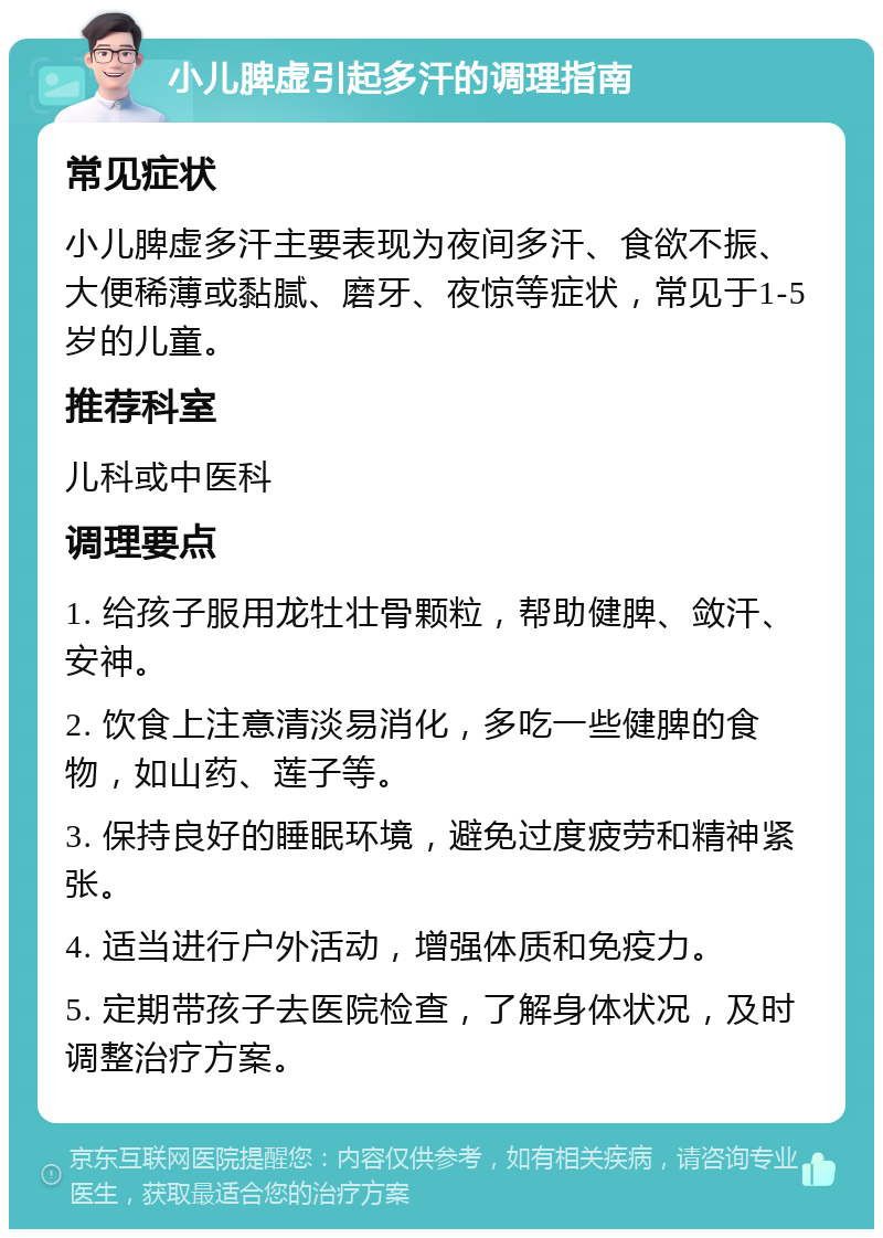 小儿脾虚引起多汗的调理指南 常见症状 小儿脾虚多汗主要表现为夜间多汗、食欲不振、大便稀薄或黏腻、磨牙、夜惊等症状，常见于1-5岁的儿童。 推荐科室 儿科或中医科 调理要点 1. 给孩子服用龙牡壮骨颗粒，帮助健脾、敛汗、安神。 2. 饮食上注意清淡易消化，多吃一些健脾的食物，如山药、莲子等。 3. 保持良好的睡眠环境，避免过度疲劳和精神紧张。 4. 适当进行户外活动，增强体质和免疫力。 5. 定期带孩子去医院检查，了解身体状况，及时调整治疗方案。