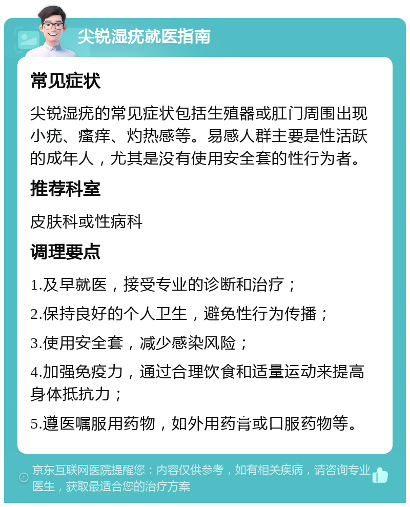 尖锐湿疣就医指南 常见症状 尖锐湿疣的常见症状包括生殖器或肛门周围出现小疣、瘙痒、灼热感等。易感人群主要是性活跃的成年人，尤其是没有使用安全套的性行为者。 推荐科室 皮肤科或性病科 调理要点 1.及早就医，接受专业的诊断和治疗； 2.保持良好的个人卫生，避免性行为传播； 3.使用安全套，减少感染风险； 4.加强免疫力，通过合理饮食和适量运动来提高身体抵抗力； 5.遵医嘱服用药物，如外用药膏或口服药物等。