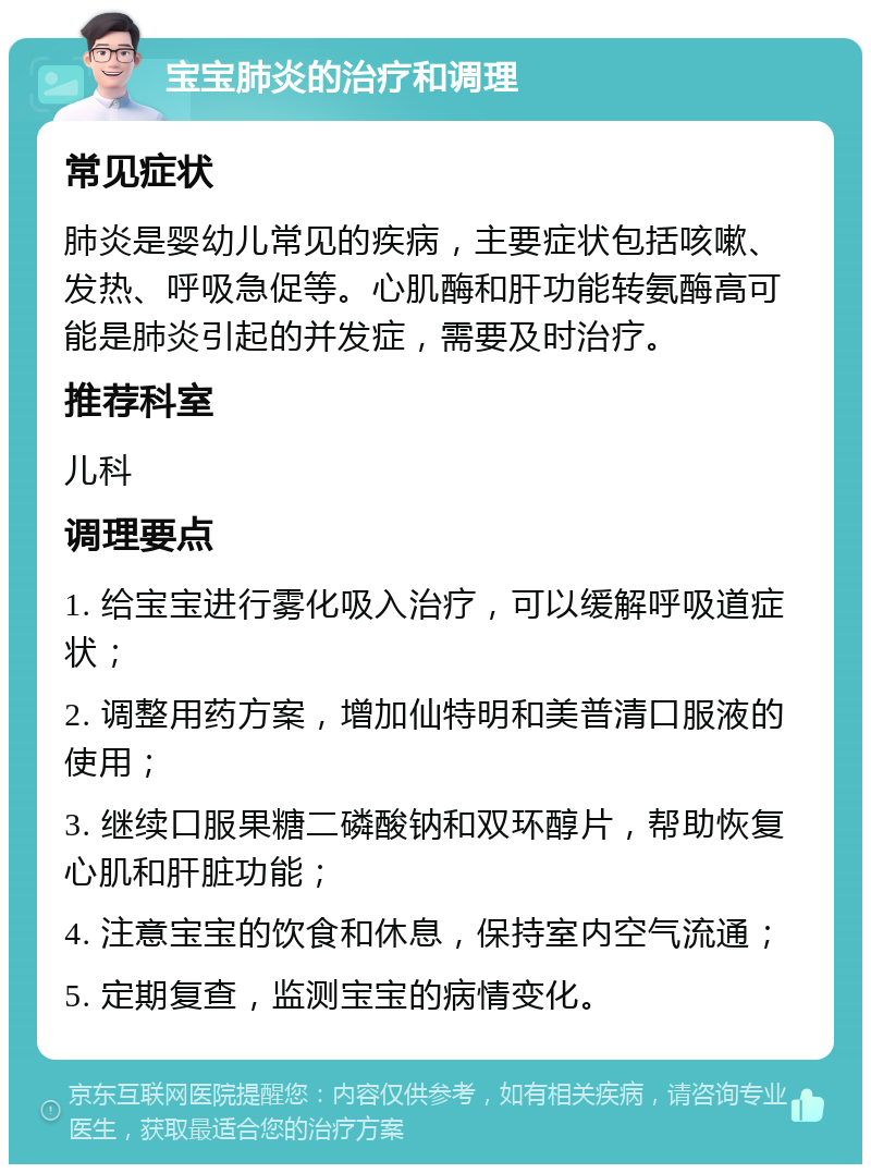 宝宝肺炎的治疗和调理 常见症状 肺炎是婴幼儿常见的疾病，主要症状包括咳嗽、发热、呼吸急促等。心肌酶和肝功能转氨酶高可能是肺炎引起的并发症，需要及时治疗。 推荐科室 儿科 调理要点 1. 给宝宝进行雾化吸入治疗，可以缓解呼吸道症状； 2. 调整用药方案，增加仙特明和美普清口服液的使用； 3. 继续口服果糖二磷酸钠和双环醇片，帮助恢复心肌和肝脏功能； 4. 注意宝宝的饮食和休息，保持室内空气流通； 5. 定期复查，监测宝宝的病情变化。