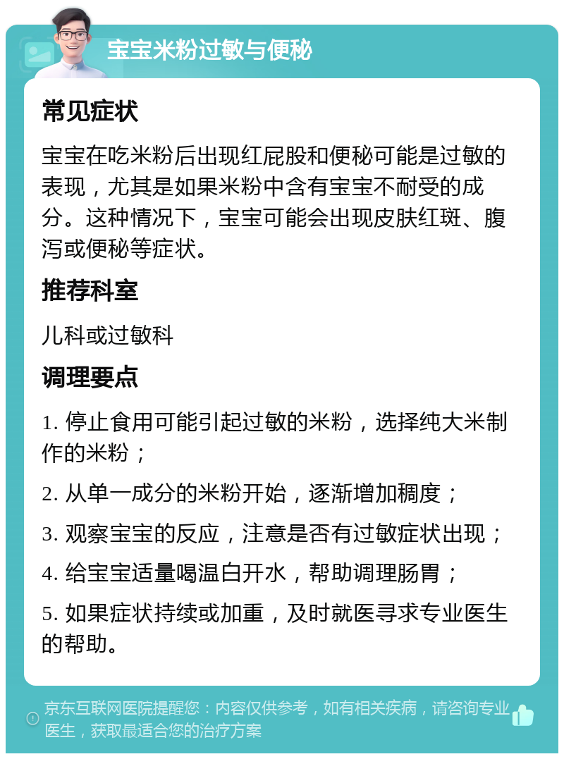 宝宝米粉过敏与便秘 常见症状 宝宝在吃米粉后出现红屁股和便秘可能是过敏的表现，尤其是如果米粉中含有宝宝不耐受的成分。这种情况下，宝宝可能会出现皮肤红斑、腹泻或便秘等症状。 推荐科室 儿科或过敏科 调理要点 1. 停止食用可能引起过敏的米粉，选择纯大米制作的米粉； 2. 从单一成分的米粉开始，逐渐增加稠度； 3. 观察宝宝的反应，注意是否有过敏症状出现； 4. 给宝宝适量喝温白开水，帮助调理肠胃； 5. 如果症状持续或加重，及时就医寻求专业医生的帮助。