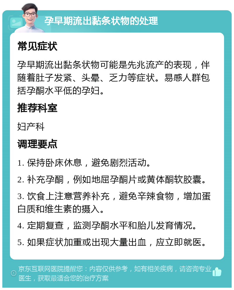 孕早期流出黏条状物的处理 常见症状 孕早期流出黏条状物可能是先兆流产的表现，伴随着肚子发紧、头晕、乏力等症状。易感人群包括孕酮水平低的孕妇。 推荐科室 妇产科 调理要点 1. 保持卧床休息，避免剧烈活动。 2. 补充孕酮，例如地屈孕酮片或黄体酮软胶囊。 3. 饮食上注意营养补充，避免辛辣食物，增加蛋白质和维生素的摄入。 4. 定期复查，监测孕酮水平和胎儿发育情况。 5. 如果症状加重或出现大量出血，应立即就医。