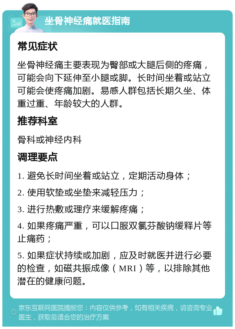 坐骨神经痛就医指南 常见症状 坐骨神经痛主要表现为臀部或大腿后侧的疼痛，可能会向下延伸至小腿或脚。长时间坐着或站立可能会使疼痛加剧。易感人群包括长期久坐、体重过重、年龄较大的人群。 推荐科室 骨科或神经内科 调理要点 1. 避免长时间坐着或站立，定期活动身体； 2. 使用软垫或坐垫来减轻压力； 3. 进行热敷或理疗来缓解疼痛； 4. 如果疼痛严重，可以口服双氯芬酸钠缓释片等止痛药； 5. 如果症状持续或加剧，应及时就医并进行必要的检查，如磁共振成像（MRI）等，以排除其他潜在的健康问题。