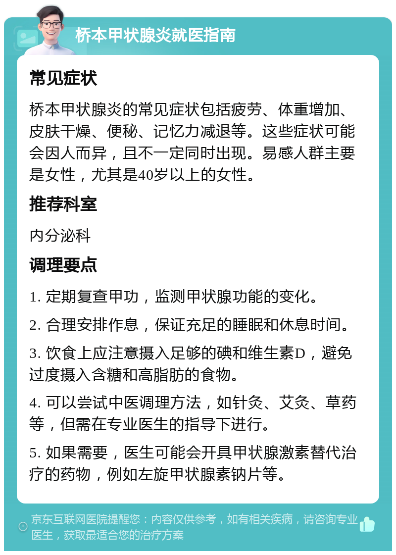 桥本甲状腺炎就医指南 常见症状 桥本甲状腺炎的常见症状包括疲劳、体重增加、皮肤干燥、便秘、记忆力减退等。这些症状可能会因人而异，且不一定同时出现。易感人群主要是女性，尤其是40岁以上的女性。 推荐科室 内分泌科 调理要点 1. 定期复查甲功，监测甲状腺功能的变化。 2. 合理安排作息，保证充足的睡眠和休息时间。 3. 饮食上应注意摄入足够的碘和维生素D，避免过度摄入含糖和高脂肪的食物。 4. 可以尝试中医调理方法，如针灸、艾灸、草药等，但需在专业医生的指导下进行。 5. 如果需要，医生可能会开具甲状腺激素替代治疗的药物，例如左旋甲状腺素钠片等。