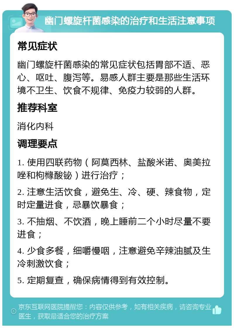 幽门螺旋杆菌感染的治疗和生活注意事项 常见症状 幽门螺旋杆菌感染的常见症状包括胃部不适、恶心、呕吐、腹泻等。易感人群主要是那些生活环境不卫生、饮食不规律、免疫力较弱的人群。 推荐科室 消化内科 调理要点 1. 使用四联药物（阿莫西林、盐酸米诺、奥美拉唑和枸橼酸铋）进行治疗； 2. 注意生活饮食，避免生、冷、硬、辣食物，定时定量进食，忌暴饮暴食； 3. 不抽烟、不饮酒，晚上睡前二个小时尽量不要进食； 4. 少食多餐，细嚼慢咽，注意避免辛辣油腻及生冷刺激饮食； 5. 定期复查，确保病情得到有效控制。