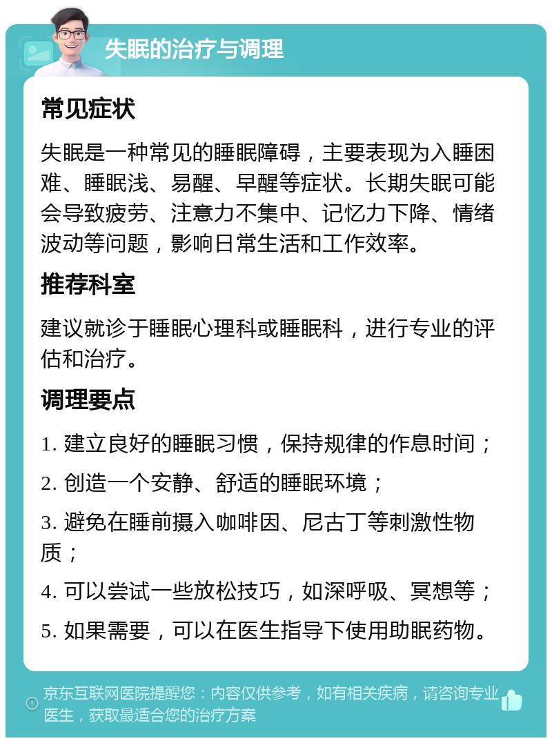 失眠的治疗与调理 常见症状 失眠是一种常见的睡眠障碍，主要表现为入睡困难、睡眠浅、易醒、早醒等症状。长期失眠可能会导致疲劳、注意力不集中、记忆力下降、情绪波动等问题，影响日常生活和工作效率。 推荐科室 建议就诊于睡眠心理科或睡眠科，进行专业的评估和治疗。 调理要点 1. 建立良好的睡眠习惯，保持规律的作息时间； 2. 创造一个安静、舒适的睡眠环境； 3. 避免在睡前摄入咖啡因、尼古丁等刺激性物质； 4. 可以尝试一些放松技巧，如深呼吸、冥想等； 5. 如果需要，可以在医生指导下使用助眠药物。