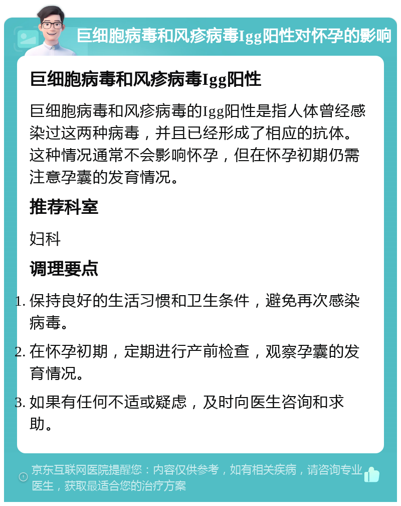 巨细胞病毒和风疹病毒Igg阳性对怀孕的影响 巨细胞病毒和风疹病毒Igg阳性 巨细胞病毒和风疹病毒的Igg阳性是指人体曾经感染过这两种病毒，并且已经形成了相应的抗体。这种情况通常不会影响怀孕，但在怀孕初期仍需注意孕囊的发育情况。 推荐科室 妇科 调理要点 保持良好的生活习惯和卫生条件，避免再次感染病毒。 在怀孕初期，定期进行产前检查，观察孕囊的发育情况。 如果有任何不适或疑虑，及时向医生咨询和求助。