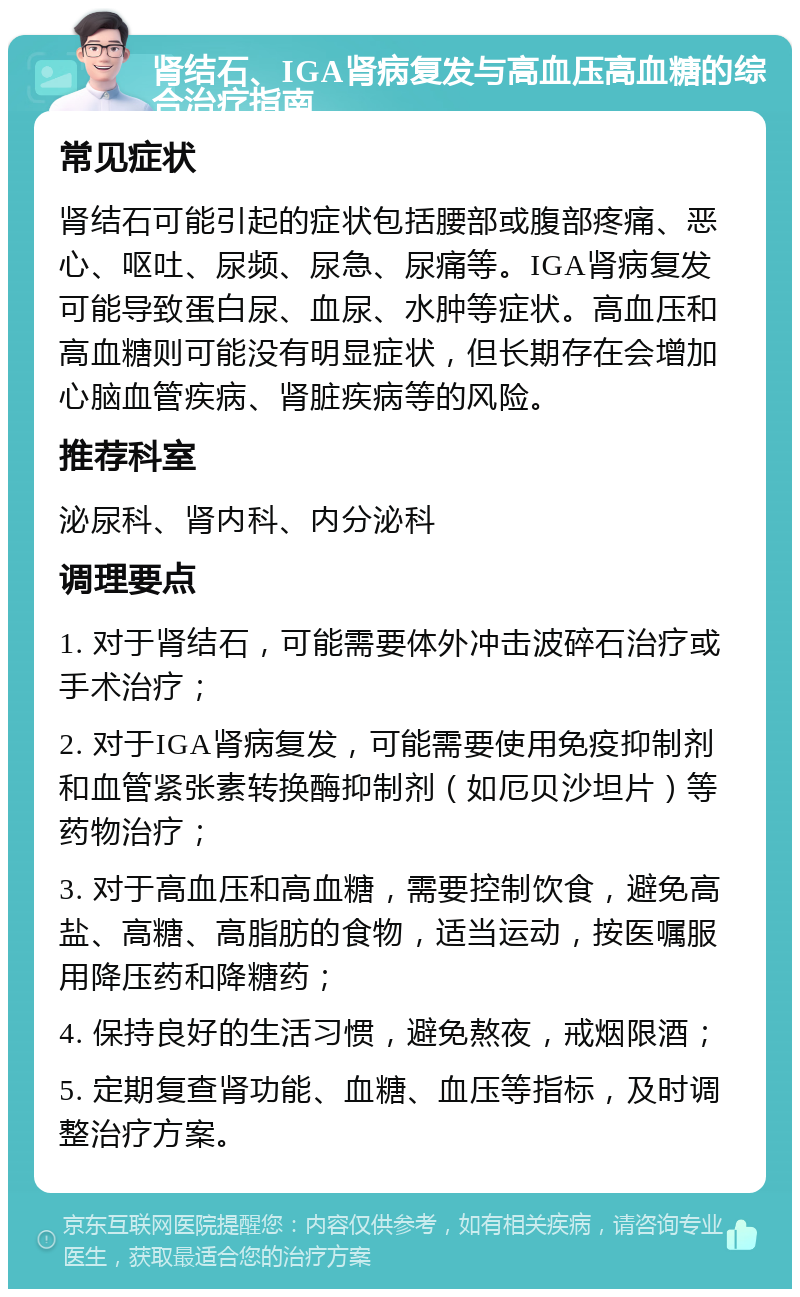 肾结石、IGA肾病复发与高血压高血糖的综合治疗指南 常见症状 肾结石可能引起的症状包括腰部或腹部疼痛、恶心、呕吐、尿频、尿急、尿痛等。IGA肾病复发可能导致蛋白尿、血尿、水肿等症状。高血压和高血糖则可能没有明显症状，但长期存在会增加心脑血管疾病、肾脏疾病等的风险。 推荐科室 泌尿科、肾内科、内分泌科 调理要点 1. 对于肾结石，可能需要体外冲击波碎石治疗或手术治疗； 2. 对于IGA肾病复发，可能需要使用免疫抑制剂和血管紧张素转换酶抑制剂（如厄贝沙坦片）等药物治疗； 3. 对于高血压和高血糖，需要控制饮食，避免高盐、高糖、高脂肪的食物，适当运动，按医嘱服用降压药和降糖药； 4. 保持良好的生活习惯，避免熬夜，戒烟限酒； 5. 定期复查肾功能、血糖、血压等指标，及时调整治疗方案。