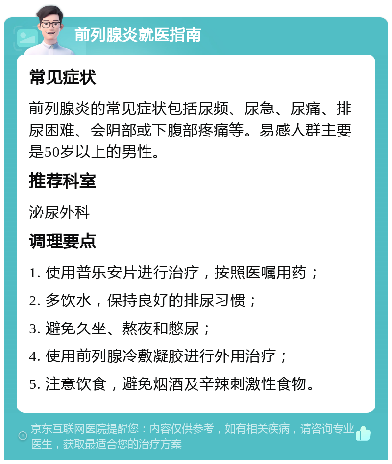 前列腺炎就医指南 常见症状 前列腺炎的常见症状包括尿频、尿急、尿痛、排尿困难、会阴部或下腹部疼痛等。易感人群主要是50岁以上的男性。 推荐科室 泌尿外科 调理要点 1. 使用普乐安片进行治疗，按照医嘱用药； 2. 多饮水，保持良好的排尿习惯； 3. 避免久坐、熬夜和憋尿； 4. 使用前列腺冷敷凝胶进行外用治疗； 5. 注意饮食，避免烟酒及辛辣刺激性食物。