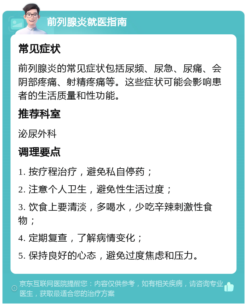 前列腺炎就医指南 常见症状 前列腺炎的常见症状包括尿频、尿急、尿痛、会阴部疼痛、射精疼痛等。这些症状可能会影响患者的生活质量和性功能。 推荐科室 泌尿外科 调理要点 1. 按疗程治疗，避免私自停药； 2. 注意个人卫生，避免性生活过度； 3. 饮食上要清淡，多喝水，少吃辛辣刺激性食物； 4. 定期复查，了解病情变化； 5. 保持良好的心态，避免过度焦虑和压力。