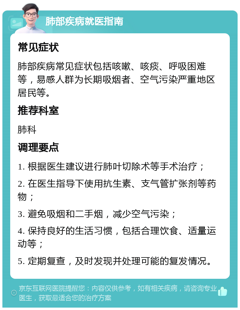 肺部疾病就医指南 常见症状 肺部疾病常见症状包括咳嗽、咳痰、呼吸困难等，易感人群为长期吸烟者、空气污染严重地区居民等。 推荐科室 肺科 调理要点 1. 根据医生建议进行肺叶切除术等手术治疗； 2. 在医生指导下使用抗生素、支气管扩张剂等药物； 3. 避免吸烟和二手烟，减少空气污染； 4. 保持良好的生活习惯，包括合理饮食、适量运动等； 5. 定期复查，及时发现并处理可能的复发情况。