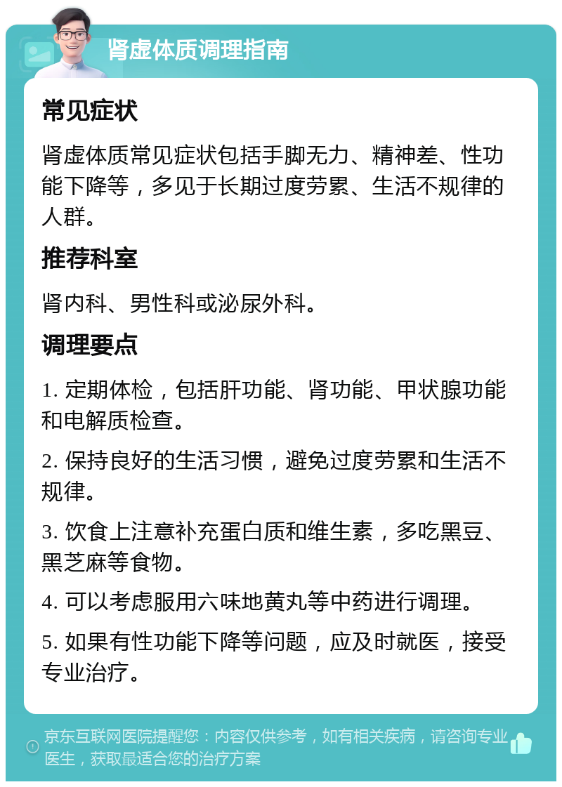 肾虚体质调理指南 常见症状 肾虚体质常见症状包括手脚无力、精神差、性功能下降等，多见于长期过度劳累、生活不规律的人群。 推荐科室 肾内科、男性科或泌尿外科。 调理要点 1. 定期体检，包括肝功能、肾功能、甲状腺功能和电解质检查。 2. 保持良好的生活习惯，避免过度劳累和生活不规律。 3. 饮食上注意补充蛋白质和维生素，多吃黑豆、黑芝麻等食物。 4. 可以考虑服用六味地黄丸等中药进行调理。 5. 如果有性功能下降等问题，应及时就医，接受专业治疗。