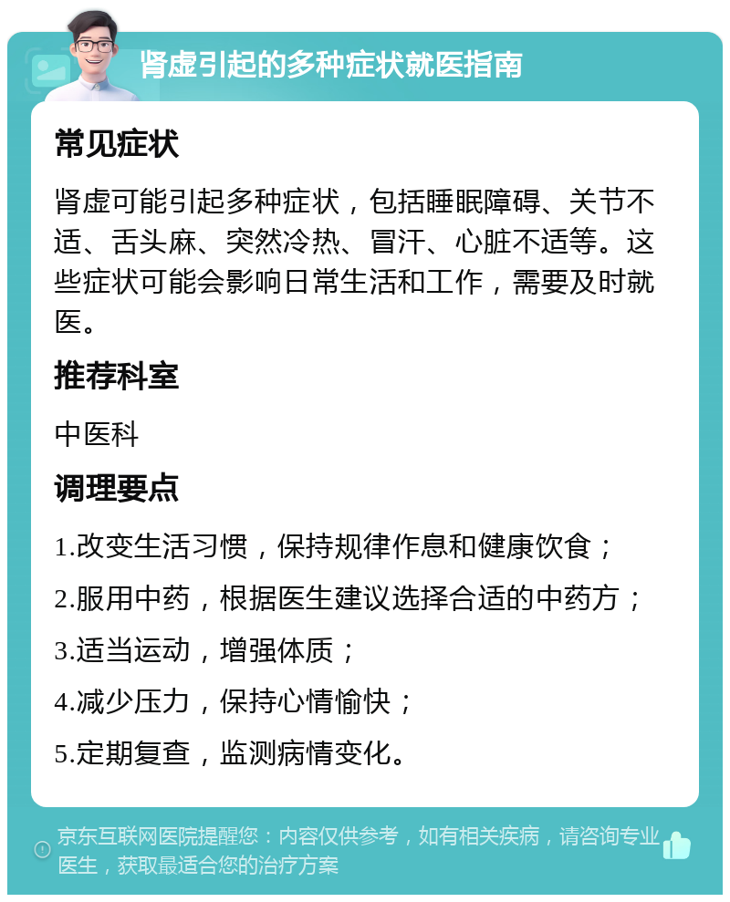 肾虚引起的多种症状就医指南 常见症状 肾虚可能引起多种症状，包括睡眠障碍、关节不适、舌头麻、突然冷热、冒汗、心脏不适等。这些症状可能会影响日常生活和工作，需要及时就医。 推荐科室 中医科 调理要点 1.改变生活习惯，保持规律作息和健康饮食； 2.服用中药，根据医生建议选择合适的中药方； 3.适当运动，增强体质； 4.减少压力，保持心情愉快； 5.定期复查，监测病情变化。