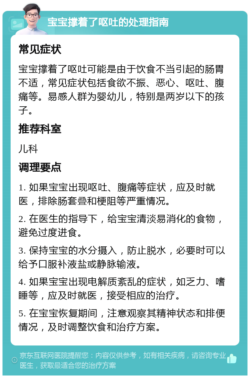 宝宝撑着了呕吐的处理指南 常见症状 宝宝撑着了呕吐可能是由于饮食不当引起的肠胃不适，常见症状包括食欲不振、恶心、呕吐、腹痛等。易感人群为婴幼儿，特别是两岁以下的孩子。 推荐科室 儿科 调理要点 1. 如果宝宝出现呕吐、腹痛等症状，应及时就医，排除肠套叠和梗阻等严重情况。 2. 在医生的指导下，给宝宝清淡易消化的食物，避免过度进食。 3. 保持宝宝的水分摄入，防止脱水，必要时可以给予口服补液盐或静脉输液。 4. 如果宝宝出现电解质紊乱的症状，如乏力、嗜睡等，应及时就医，接受相应的治疗。 5. 在宝宝恢复期间，注意观察其精神状态和排便情况，及时调整饮食和治疗方案。