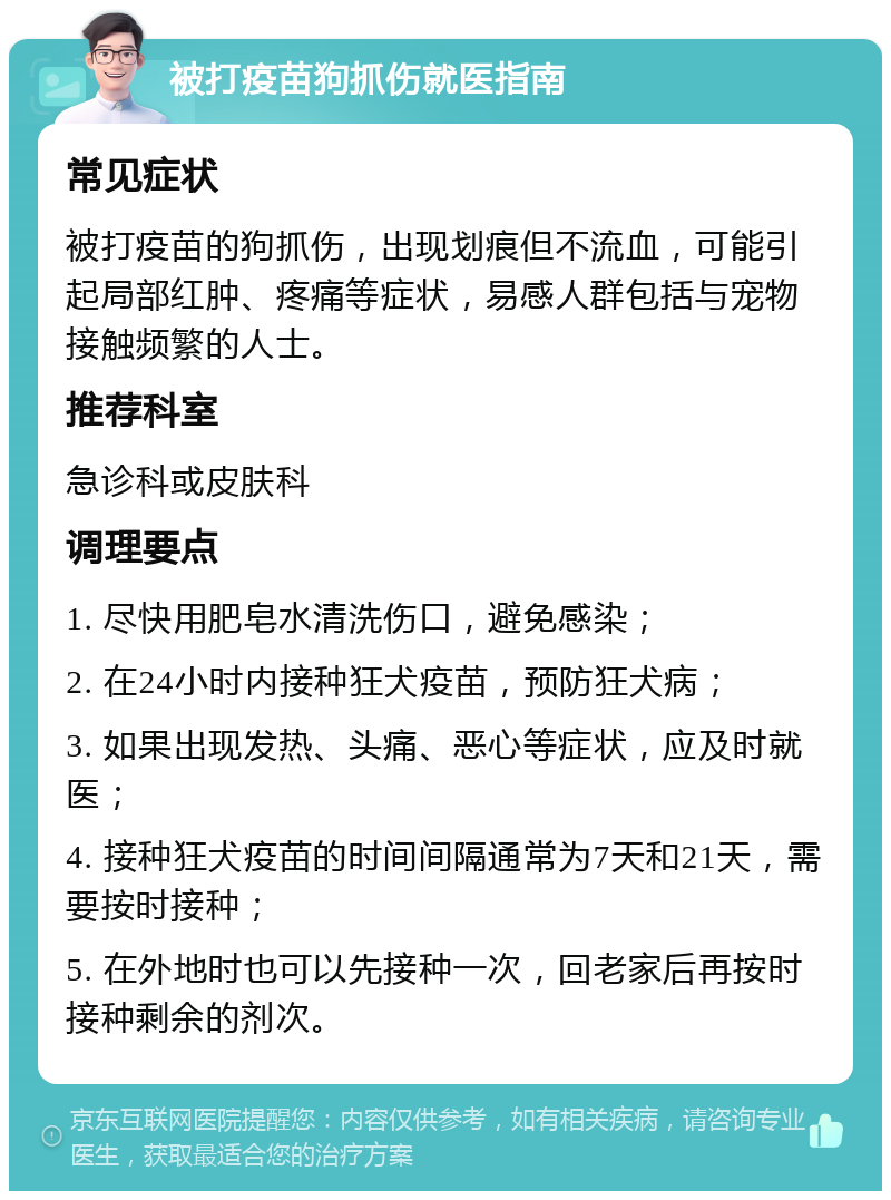 被打疫苗狗抓伤就医指南 常见症状 被打疫苗的狗抓伤，出现划痕但不流血，可能引起局部红肿、疼痛等症状，易感人群包括与宠物接触频繁的人士。 推荐科室 急诊科或皮肤科 调理要点 1. 尽快用肥皂水清洗伤口，避免感染； 2. 在24小时内接种狂犬疫苗，预防狂犬病； 3. 如果出现发热、头痛、恶心等症状，应及时就医； 4. 接种狂犬疫苗的时间间隔通常为7天和21天，需要按时接种； 5. 在外地时也可以先接种一次，回老家后再按时接种剩余的剂次。